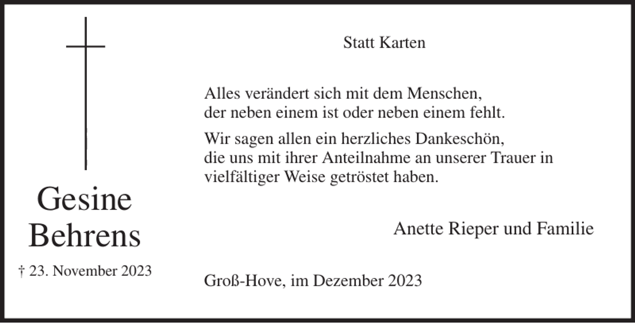 <p>Statt Karten<br />Alles verändert sich mit dem Menschen,<br />der neben einem ist oder neben einem fehlt.<br />Wir sagen allen ein herzliches Dankeschön,<br />die uns mit ihrer Anteilnahme an unserer Trauer in<br />vielfältiger Weise getröstet haben.<br />Anette Rieper und Familie<br />Groß-Hove, im Dezember 2023<br />Gesine<br />Behrens<br />† 23. November 2023</p>