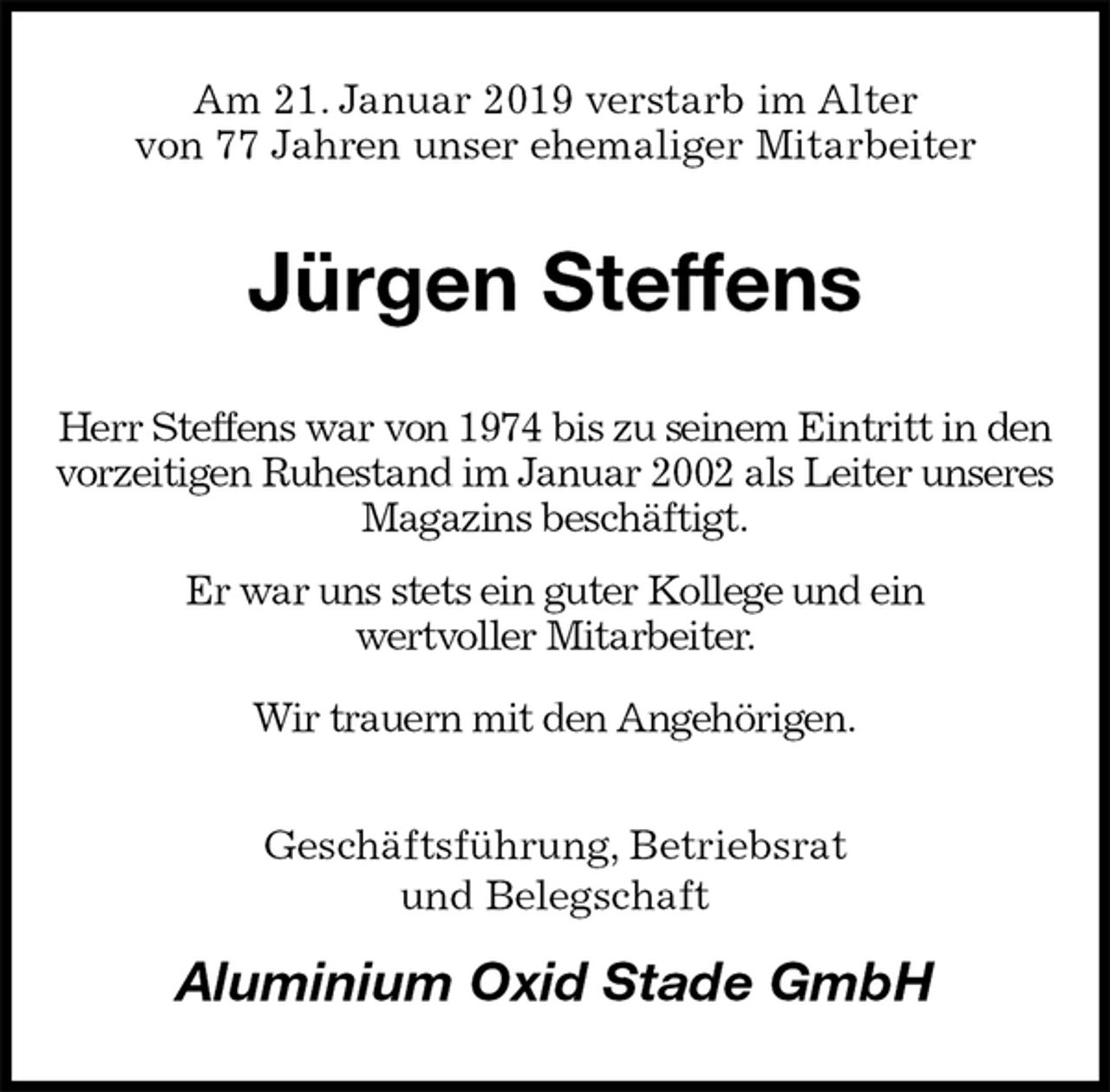 <p>Am 21. Januar 2019 verstarb im Alter<br />von 77 Jahren unser ehemaliger Mitarbeiter<br />Jürgen Steffens<br />Herr Steffens war von 1974 bis zu seinem Eintritt in den vorzeitigen Ruhestand im Januar 2002 als Leiter unseres Magazins beschäftigt.<br />Er war uns stets ein guter Kollege und ein<br />wertvoller Mitarbeiter.<br />Wir trauern mit den Angehörigen.<br />Geschäftsführung, Betriebsrat<br />und Belegschaft<br />Aluminium Oxid Stade GmbH</p>