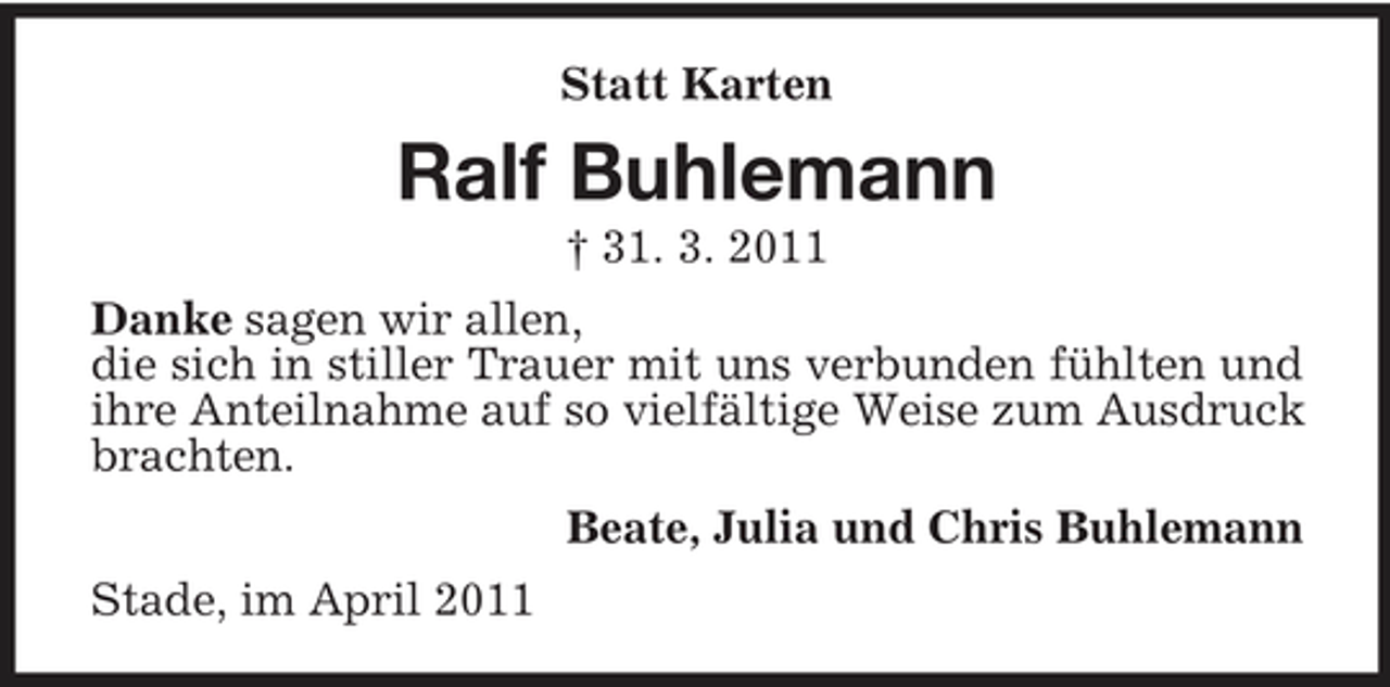 <p>Statt Karten</p><p>Ralf Buhlemann<br />† 31. 3. 2011 Danke sagen wir allen, die sich in stiller Trauer mit uns verbunden fühlten und ihre Anteilnahme auf so vielfältige Weise zum Ausdruck brachten. Beate, Julia und Chris Buhlemann Stade, im April 2011</p>