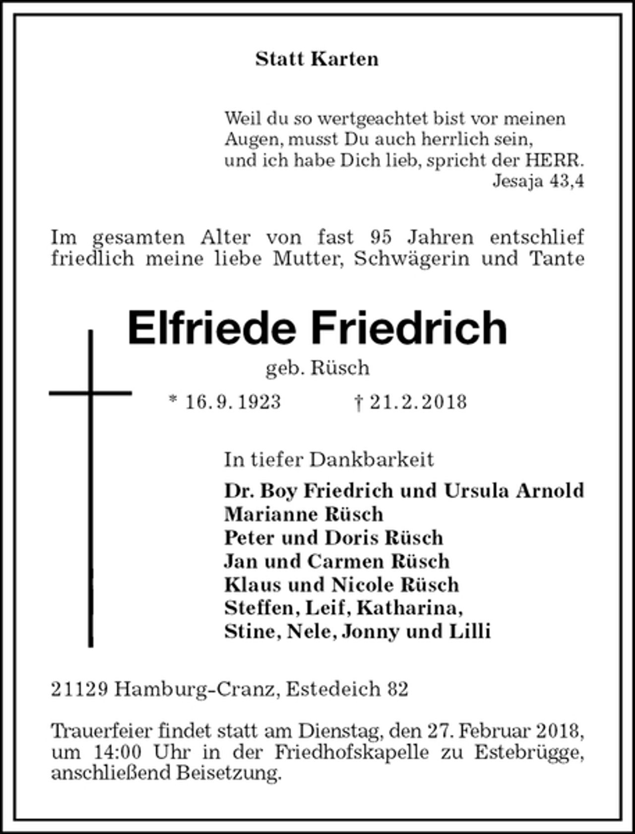 <p>Statt Karten<br />Weil du so wertgeachtet bist vor meinen<br />Augen, musst Du auch herrlich sein,<br />und ich habe Dich lieb, spricht der HERR.<br />Jesaja 43,4<br />Im gesamten Alter von fast 95 Jahren entschlief<br />friedlich meine liebe Mutter, Schwägerin und Tante<br />Elfriede Friedrich<br />geb. Rüsch<br />* 16. 9. 1923 † 21. 2. 2018<br />In tiefer Dankbarkeit<br />Dr. Boy Friedrich und Ursula Arnold<br />Marianne Rüsch<br />Peter und Doris Rüsch<br />Jan und Carmen Rüsch<br />Klaus und Nicole Rüsch<br />Steffen, Leif, Katharina,<br />Stine, Nele, Jonny und Lilli<br />21129 Hamburg-Cranz, Estedeich 82</p>
<p>Trauerfeier findet statt am Dienstag, den 27. Februar 2018, um 14:00 Uhr in der Friedhofskapelle zu Estebrügge,<br />anschließend Beisetzung.</p>