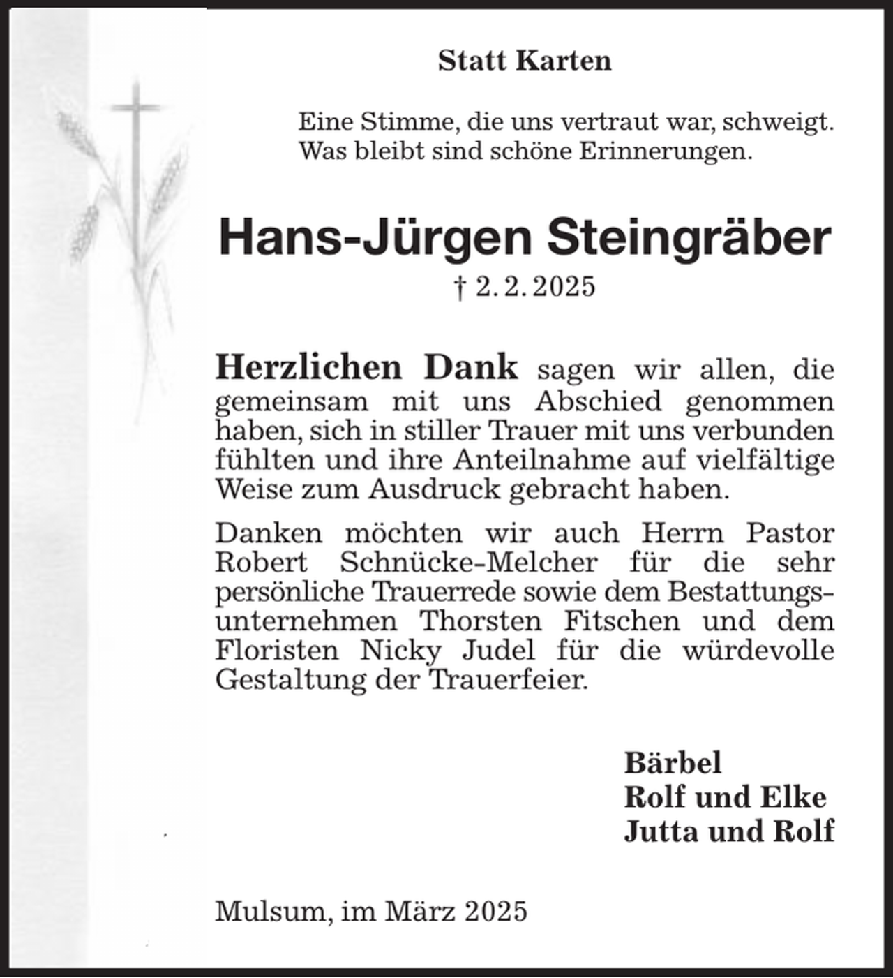 <p>Statt Karten</p><p>Eine Stimme, die uns vertraut war, schweigt.<br />Was bleibt sind schöne Erinnerungen.<br />Hans-Jürgen Steingräber<br />† 2. 2. 2025<br />Herzlichen Dank sagen wir allen, die<br />gemeinsam mit uns Abschied genommen<br />haben, sich in stiller Trauer mit uns verbunden<br />fühlten und ihre Anteilnahme auf vielfältige Weise zum Ausdruck gebracht haben.<br />Danken möchten wir auch Herrn Pastor<br />Robert Schnücke-Melcher für die sehr<br />persönliche Trauerrede sowie dem Bestattungs-<br />unternehmen Thorsten Fitschen und dem Floristen Nicky Judel für die würdevolle<br />Gestaltung der Trauerfeier.<br />Bärbel<br />Rolf und Elke<br />Jutta und Rolf<br />Mulsum, im März 2025</p>