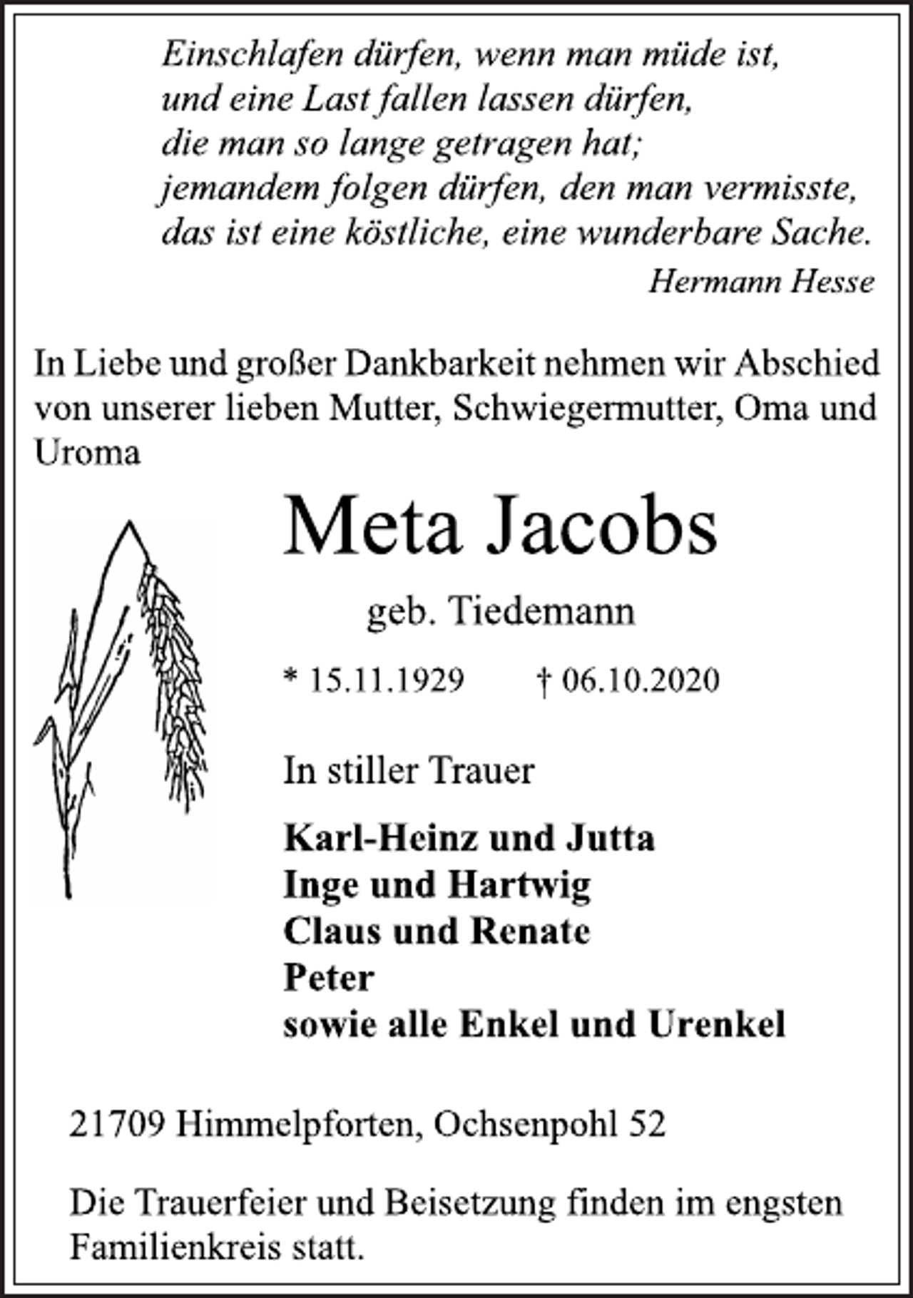 <p>Einschlafen dürfen, wenn man müde ist,<br />und eine Last fallen lassen dürfen,<br />die man so lange getragen hat;<br />jemandem folgen dürfen, den man vermisste,<br />das ist eine köstliche, eine wunderbare Sache.<br />Hermann Hesse<br />In Liebe und großer Dankbarkeit nehmen wir Abschied<br />von unserer lieben Mutter, Schwiegermutter, Oma und<br />Uroma<br />Meta Jacobs<br />geb. Tiedemann<br />* 15.11.1929 † 06.10.2020<br />In stiller Trauer<br />Karl-Heinz und Jutta<br />Inge und Hartwig<br />Claus und Renate<br />Peter<br />sowie alle Enkel und Urenkel<br />21709 Himmelpforten, Ochsenpohl 52<br />Die Trauerfeier und Beisetzung finden im engsten<br />Familienkreis statt.</p>
