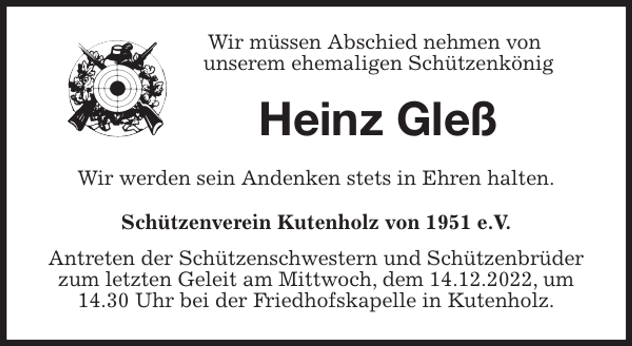 <p>Wir müssen Abschied nehmen von<br />unserem ehemaligen Schützenkönig<br />Heinz Gleß<br />Wir werden sein Andenken stets in Ehren halten.<br />Schützenverein Kutenholz von 1951 e.V.<br />Antreten der Schützenschwestern und Schützenbrüder zum letzten Geleit am Mittwoch, dem 14.12.2022, um 14.30 Uhr bei der Friedhofskapelle in Kutenholz.</p>