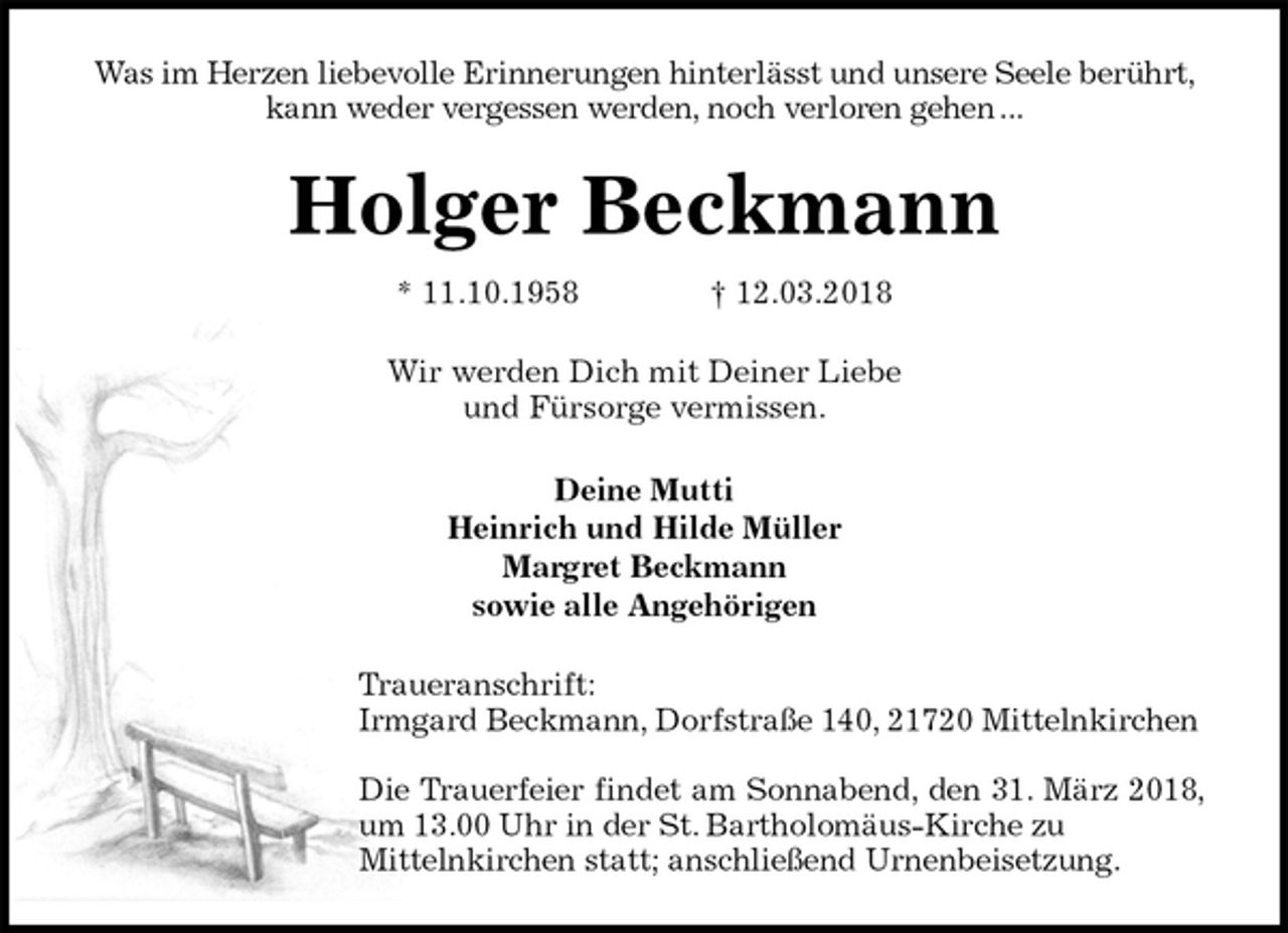 <p>Was im Herzen liebevolle Erinnerungen hinterlässt und unsere Seele berührt, kann weder vergessen werden, noch verloren gehen ...<br />Holger Beckmann<br />* 11.10.1958 † 12.03.2018<br />Wir werden Dich mit Deiner Liebe<br />und Fürsorge vermissen.<br />Deine Mutti<br />Heinrich und Hilde Müller<br />Margret Beckmann<br />sowie alle Angehörigen<br />Traueranschrift:<br />Irmgard Beckmann, Dorfstraße 140, 21720 Mittelnkirchen</p><p>Die Trauerfeier findet am Sonnabend, den 31. März 2018, um 13.00 Uhr in der St. Bartholomäus-Kirche zu<br />Mittelnkirchen statt; anschließend Urnenbeisetzung.</p>
