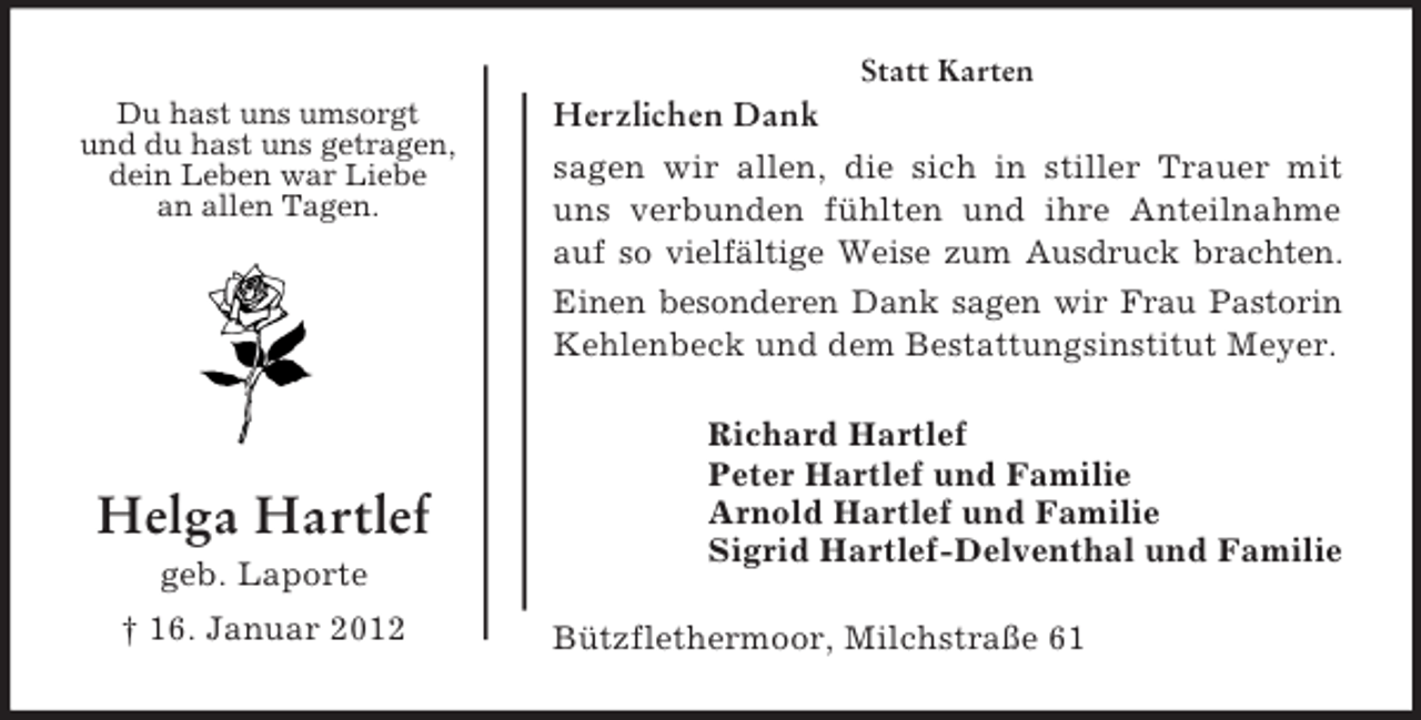 <p>Statt Karten<br />Du hast uns umsorgt<br />und du hast uns getragen,<br />dein Leben war Liebe<br />an allen Tagen.</p><p>Helga Hartlef<br />geb. Laporte<br />† 16. Januar 2012</p><p>Herzlichen Dank<br />sagen wir allen, die sich in stiller Trauer mit<br />uns verbunden fühlten und ihre Anteilnahme<br />auf so vielfältige Weise zum Ausdruck brachten.<br />Einen besonderen Dank sagen wir Frau Pastorin<br />Kehlenbeck und dem Bestattungsinstitut Meyer.<br />Richard Hartlef<br />Peter Hartlef und Familie<br />Arnold Hartlef und Familie<br />Sigrid Hartlef-Delventhal und Familie<br />Bützflethermoor, Milchstraße 61</p>