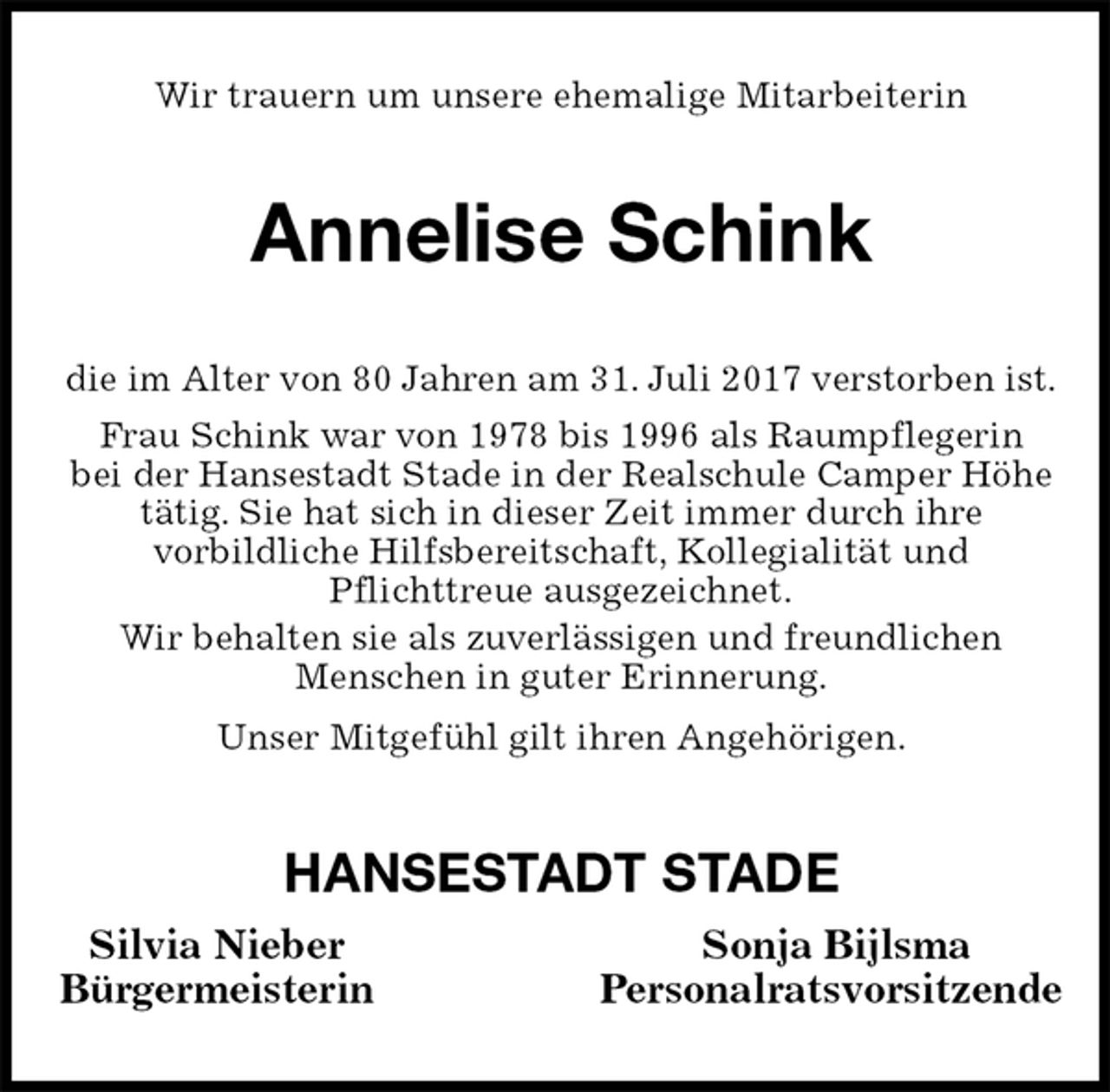 <p>Wir trauern um unsere ehemalige Mitarbeiterin<br />Annelise Schink<br />die im Alter von 80 Jahren am 31. Juli 2017 verstorben ist.<br />Frau Schink war von 1978 bis 1996 als Raumpflegerin<br />bei der Hansestadt Stade in der Realschule Camper Höhe<br />tätig. Sie hat sich in dieser Zeit immer durch ihre<br />vorbildliche Hilfsbereitschaft, Kollegialität und<br />Pflichttreue ausgezeichnet.<br />Wir behalten sie als zuverlässigen und freundlichen<br />Menschen in guter Erinnerung.<br />Unser Mitgefühl gilt ihren Angehörigen.<br />HANSESTADT STADE<br />Silvia Nieber Sonja Bijlsma<br />Bürgermeisterin Personalratsvorsitzende</p>