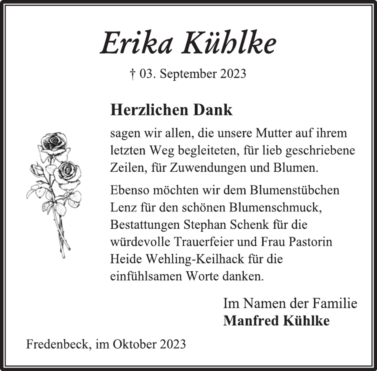 <p>Erika Kühlke<br />† 03. September 2023<br />Herzlichen Dank<br />sagen wir allen, die unsere Mutter auf ihrem<br />letzten Weg begleiteten, für lieb geschriebene<br />Zeilen, für Zuwendungen und Blumen.<br />Ebenso möchten wir dem Blumenstübchen<br />Lenz für den schönen Blumenschmuck,<br />Bestattungen Stephan Schenk für die<br />würdevolle Trauerfeier und Frau Pastorin<br />Heide Wehling-Keilhack für die<br />einfühlsamen Worte danken.<br />Im Namen der Familie<br />Manfred Kühlke<br />Fredenbeck, im Oktober 2023</p>