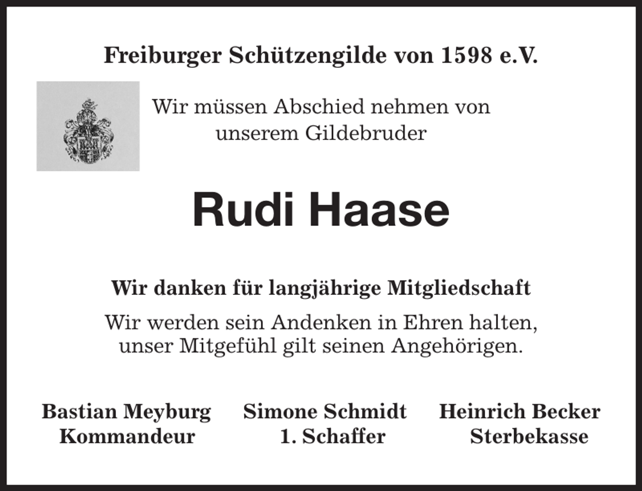 <p>Freiburger Schützengilde von 1598 e.V.</p><p>Wir müssen Abschied nehmen von<br />unserem Gildebruder<br />Rudi Haase<br />Wir danken für langjährige Mitgliedschaft<br />Wir werden sein Andenken in Ehren halten,<br />unser Mitgefühl gilt seinen Angehörigen.<br />Bastian Meyburg Simone Schmidt Heinrich Becker<br />Kommandeur 1. Schaffer Sterbekasse</p>