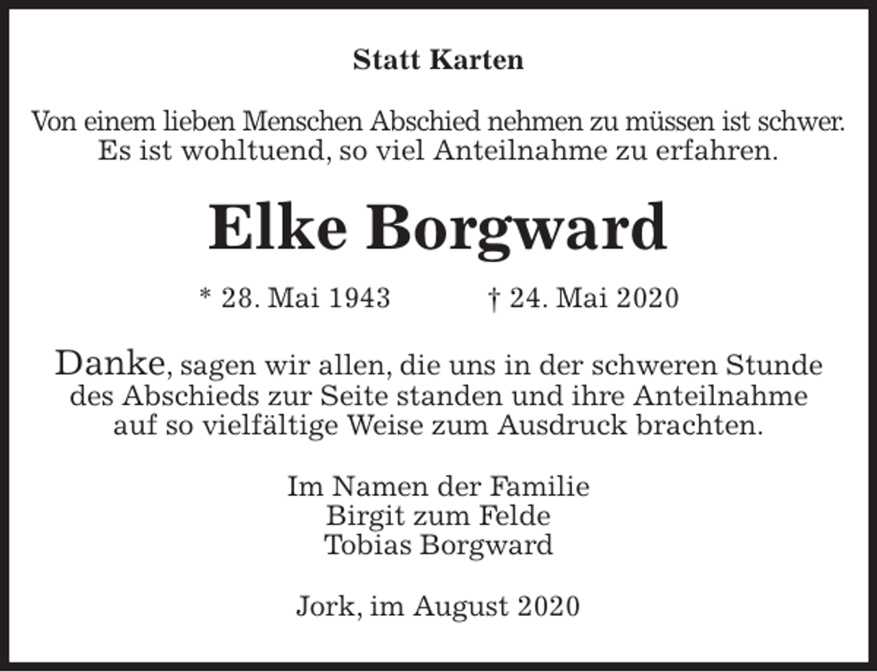 <p>Statt Karten<br />Von einem lieben Menschen Abschied nehmen zu müssen ist schwer.<br />Es ist wohltuend, so viel Anteilnahme zu erfahren.<br />Elke Borgward<br />* 28. Mai 1943 † 24. Mai 2020<br />Danke, sagen wir allen, die uns in der schweren Stunde<br />des Abschieds zur Seite standen und ihre Anteilnahme<br />auf so vielfältige Weise zum Ausdruck brachten.<br />Im Namen der Familie<br />Birgit zum Felde<br />Tobias Borgward<br />Jork, im August 2020</p>