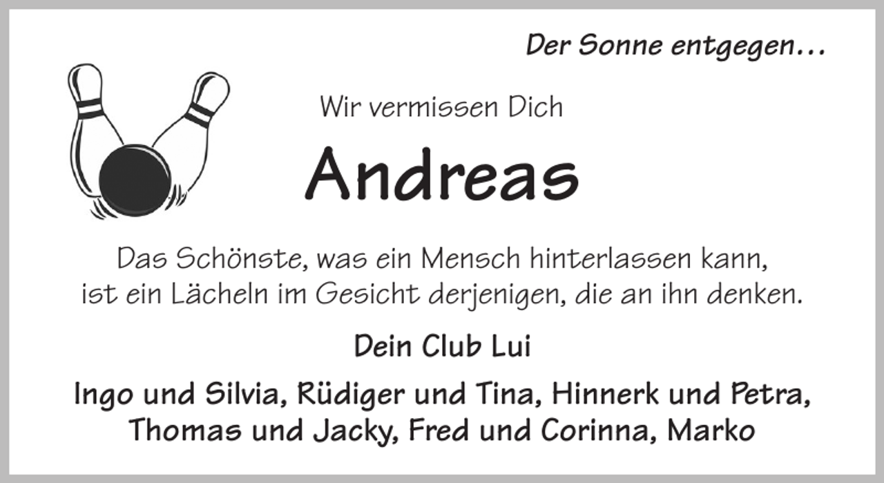 <p>Der Sonne entgegen…</p><p>Wir vermissen Dich<br />Andreas<br />Das Schönste, was ein Mensch hinterlassen kann,<br />ist ein Lächeln im Gesicht derjenigen, die an ihn denken.<br />Dein Club Lui<br />Ingo und Silvia, Rüdiger und Tina, Hinnerk und Petra, Thomas und Jacky, Fred und Corinna, Marko</p>