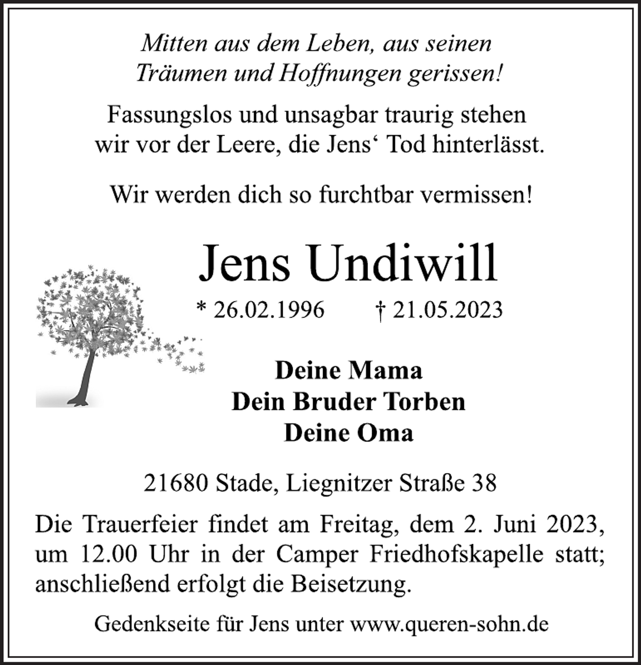 <p>Mitten aus dem Leben, aus seinen<br />Träumen und Hoffnungen gerissen!<br />Fassungslos und unsagbar traurig stehen<br />wir vor der Leere, die Jens' Tod hinterlässt.<br />Wir werden dich so furchtbar vermissen!<br />Jens Undiwill<br />* 26.02.1996 † 21.05.2023<br />Deine Mama<br />Dein Bruder Torben<br />Deine Oma<br />21680 Stade, Liegnitzer Straße 38<br />Die Trauerfeier findet am Freitag, dem 2. Juni 2023,<br />um 12.00 Uhr in der Camper Friedhofskapelle statt;<br />anschließend erfolgt die Beisetzung.<br />Gedenkseite für Jens unter www.queren-sohn.de</p>