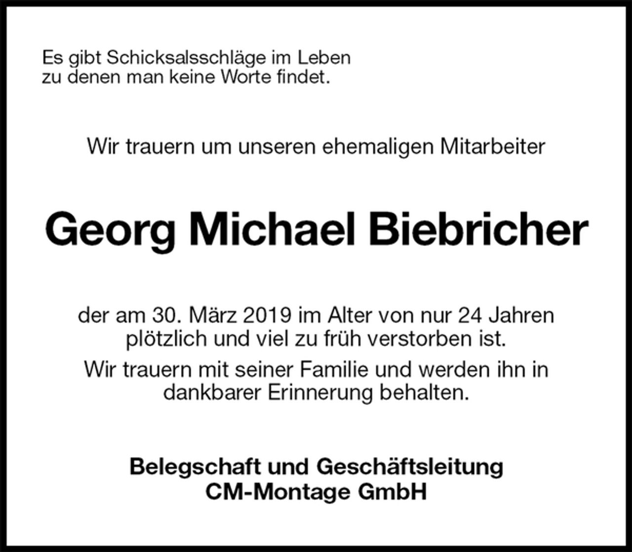<p>Es gibt Schicksalsschläge im Leben<br />zu denen man keine Worte findet.<br />Wir trauern um unseren ehemaligen Mitarbeiter<br />Georg Michael Biebricher<br />der am 30. März 2019 im Alter von nur 24 Jahren<br />plötzlich und viel zu früh verstorben ist.<br />Wir trauern mit seiner Familie und werden ihn in<br />dankbarer Erinnerung behalten.<br />Belegschaft und Geschäftsleitung<br />CM-Montage GmbH</p>