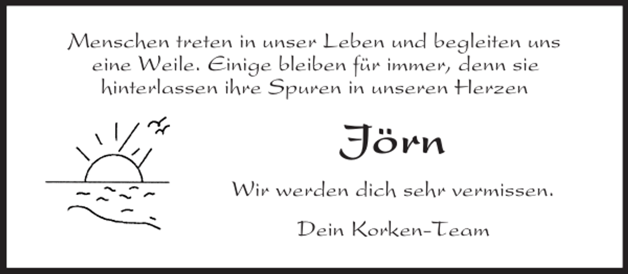 <p>Menschen treten in unser Leben und begleiten uns<br />eine Weile. Einige bleiben für immer, denn sie<br />hinterlassen ihre Spuren in unseren Herzen<br />Jörn<br />Wir werden dich sehr vermissen.<br />Dein Korken-Team</p>
