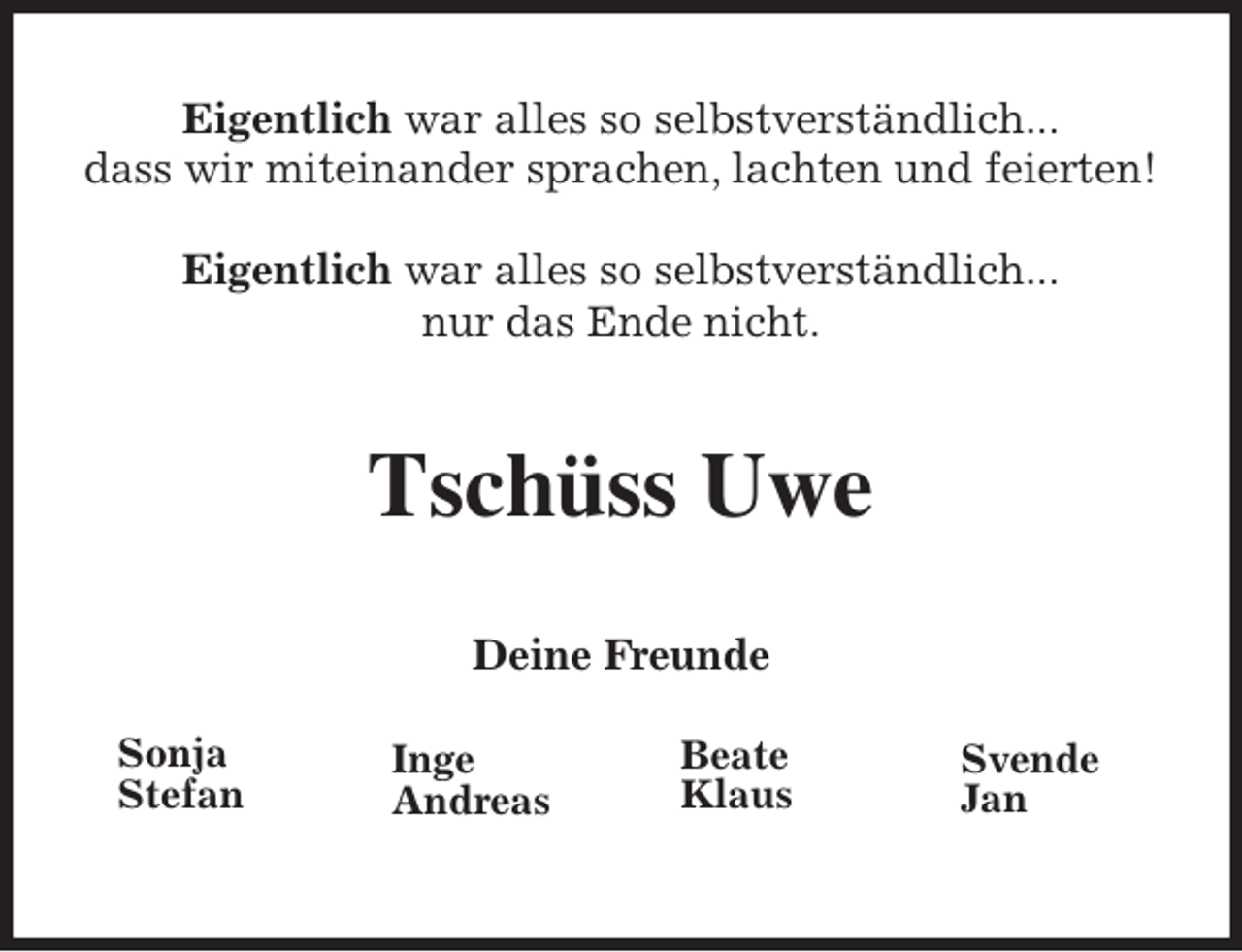 <p>Eigentlich war alles so selbstverständlich...<br />dass wir miteinander sprachen, lachten und feierten!</p>
<p>Eigentlich war alles so selbstverständlich...<br />nur das Ende nicht.<br />Tschüss Uwe<br />Deine Freunde<br />Inge<br />Andreas<br />Beate<br />Klaus<br />Svende<br />Jan<br />Sonja<br />Stefan</p>