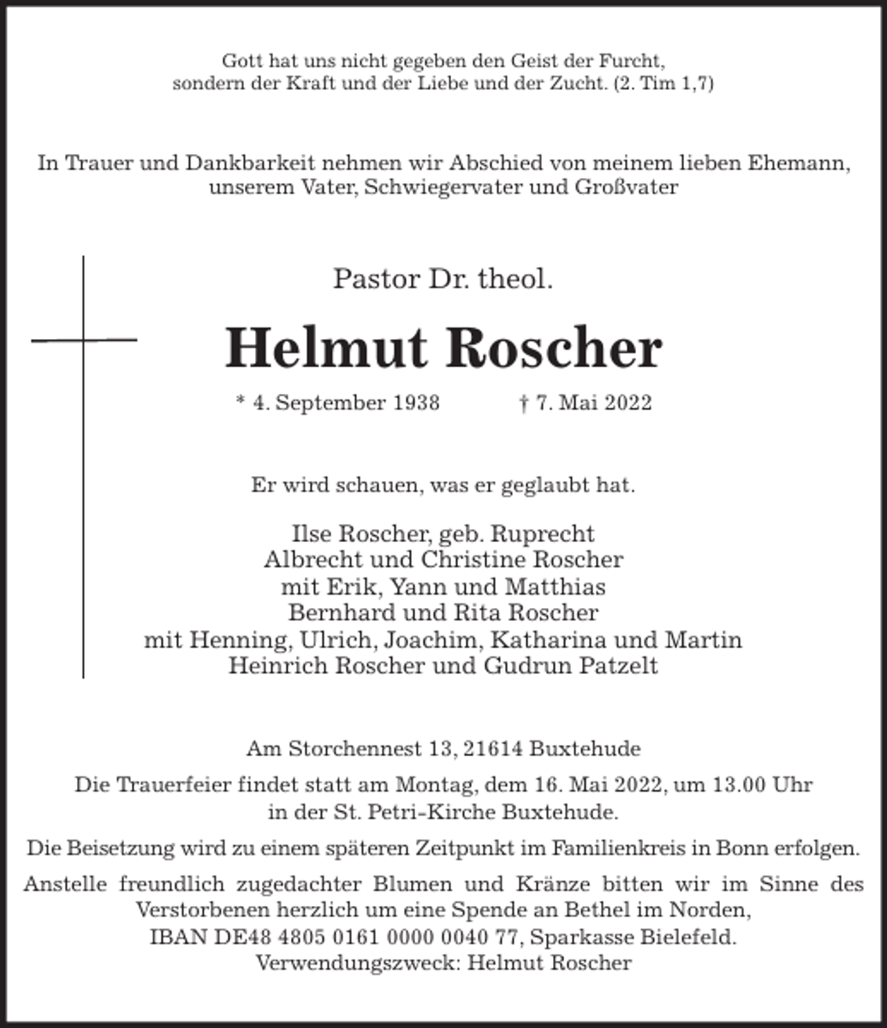 <p>Gott hat uns nicht gegeben den Geist der Furcht,<br />sondern der Kraft und der Liebe und der Zucht. (2. Tim 1,7)<br />In Trauer und Dankbarkeit nehmen wir Abschied von meinem lieben Ehemann, unserem Vater, Schwiegervater und Großvater<br />Pastor Dr. theol.</p>
<p>Helmut Roscher<br />* 4. September 1938 † 7. Mai 2022<br />Er wird schauen, was er geglaubt hat.</p>
<p>Ilse Roscher, geb. Ruprecht<br />Albrecht und Christine Roscher<br />mit Erik, Yann und Matthias<br />Bernhard und Rita Roscher<br />mit Henning, Ulrich, Joachim, Katharina und Martin<br />Heinrich Roscher und Gudrun Patzelt<br />Am Storchennest 13, 21614 Buxtehude<br />Die Trauerfeier findet statt am Montag, dem 16. Mai 2022, um 13.00 Uhr<br />in der St. Petri-Kirche Buxtehude.<br />Die Beisetzung wird zu einem späteren Zeitpunkt im Familienkreis in Bonn erfolgen.<br />Anstelle freundlich zugedachter Blumen und Kränze bitten wir im Sinne des<br />Verstorbenen herzlich um eine Spende an Bethel im Norden,<br />IBAN DE48 4805 0161 0000 0040 77, Sparkasse Bielefeld.<br />Verwendungszweck: Helmut Roscher</p>