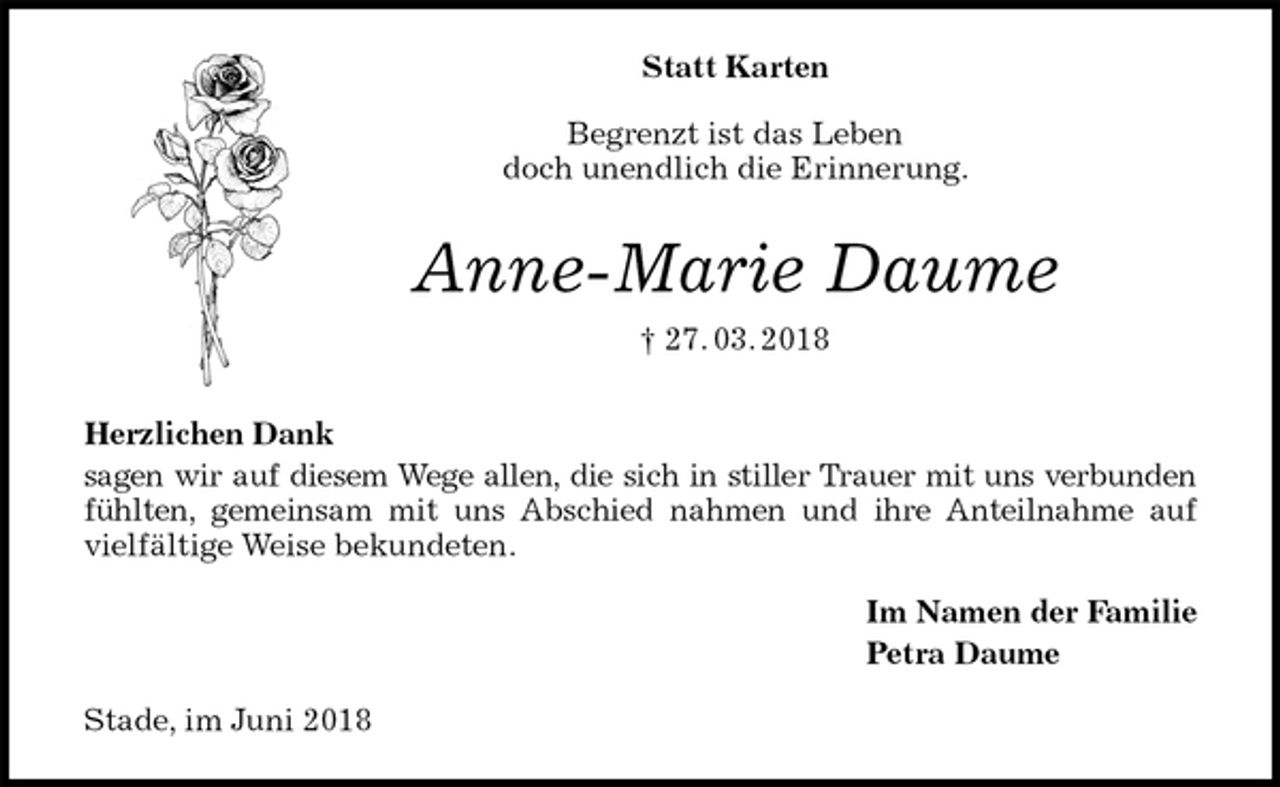 <p>Statt Karten<br />Begrenzt ist das Leben<br />doch unendlich die Erinnerung.<br />Anne-Marie Daume<br />† 27. 03. 2018<br />Herzlichen Dank<br />sagen wir auf diesem Wege allen, die sich in stiller Trauer mit uns verbunden<br />fühlten, gemeinsam mit uns Abschied nahmen und ihre Anteilnahme auf<br />vielfältige Weise bekundeten.<br />Im Namen der Familie<br />Petra Daume<br />Stade, im Juni 2018</p>