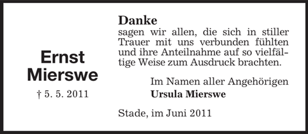 <p>Danke</p><p>Ernst Mierswe<br />† 5. 5. 2011</p><p>sagen wir allen, die sich in stiller Trauer mit uns verbunden fühlten und ihre Anteilnahme auf so vielfältige Weise zum Ausdruck brachten. Im Namen aller Angehörigen Ursula Mierswe Stade, im Juni 2011</p>