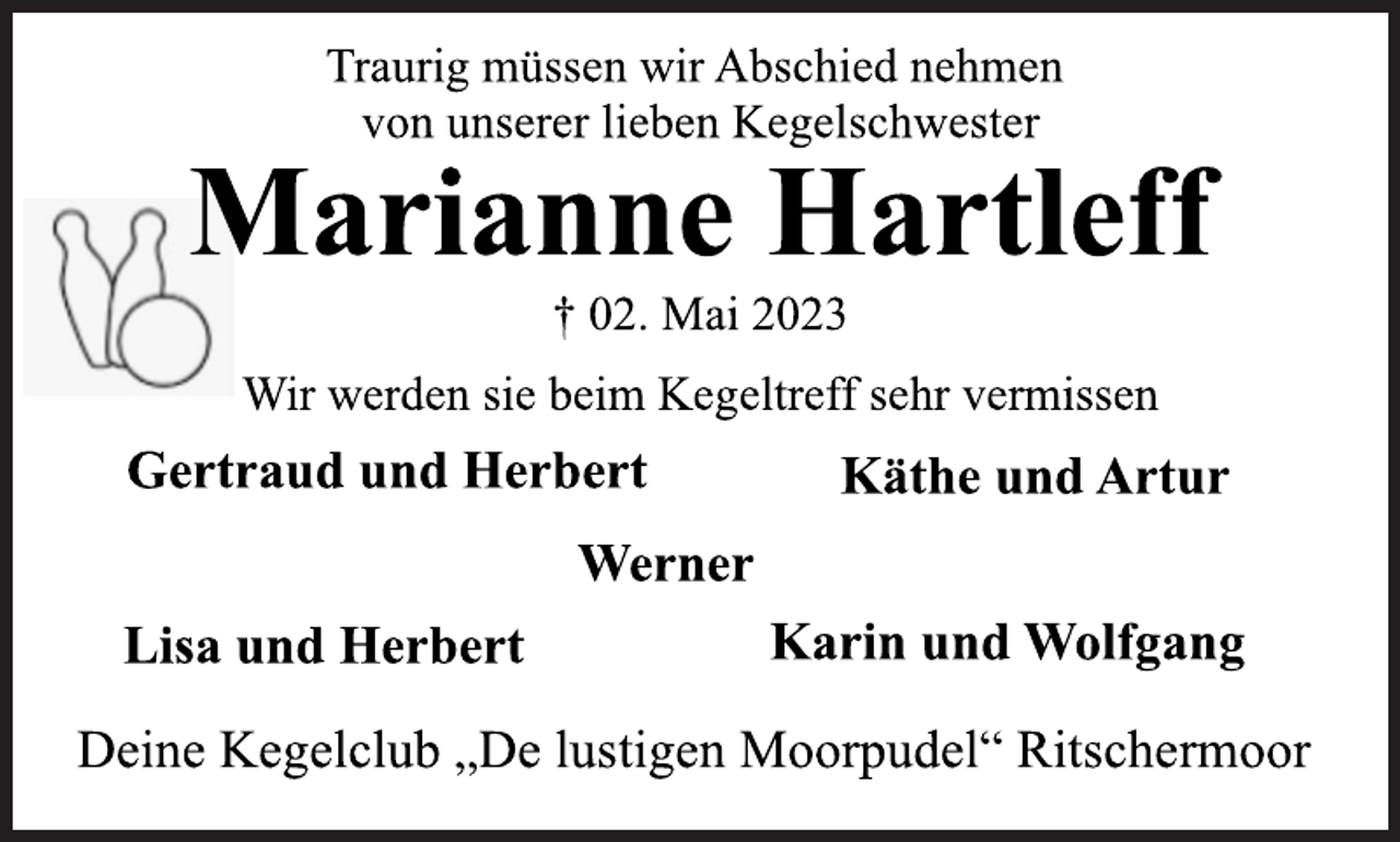 <p>Traurig müssen wir Abschied nehmen<br />von unserer lieben Kegelschwester<br />Marianne Hartleff<br />† 02. Mai 2023<br />Wir werden sie beim Kegeltreff sehr vermissen<br />Gertraud und Herbert Käthe und Artur<br />Werner<br />Lisa und Herbert Karin und Wolfgang<br />Deine Kegelclub „De lustigen Moorpudel“ Ritschermoor</p>