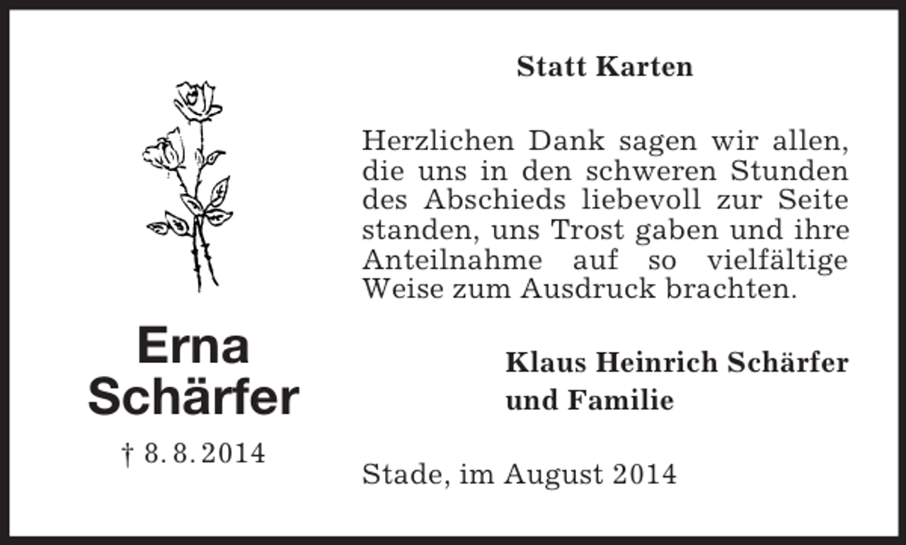 <p>Erna<br />Schärfer<br />† 8. 8. 2014<br />Statt Karten<br />Herzlichen Dank sagen wir allen, die uns in den schweren Stunden des Abschieds liebevoll zur Seite standen, uns Trost gaben und ihre Anteilnahme auf so vielfältige Weise zum Ausdruck brachten.<br />Klaus Heinrich Schärfer<br />und Familie<br />Stade, im August 2014</p>
