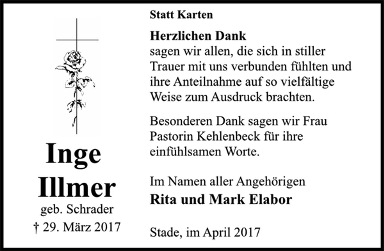 <p>Statt Karten<br />Herzlichen Dank<br />sagen wir allen, die sich in stiller<br />Trauer mit uns verbunden fühlten und<br />ihre Anteilnahme auf so vielfältige<br />Weise zum Ausdruck brachten.</p><p>Besonderen Dank sagen wir Frau<br />Pastorin Kehlenbeck für ihre<br />einfühlsamen Worte.<br />Im Namen aller Angehörigen<br />Rita und Mark Elabor</p><p>Stade, im April 2017</p><p>Inge<br />Illmer<br />geb. Schrader<br />† 29. März 2017</p>