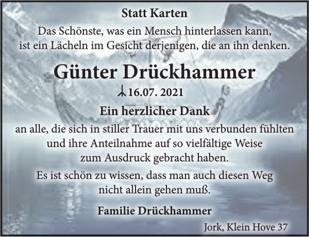<p>Statt Karten<br />Das Schönste, was ein Mensch hinterlassen kann,<br />ist ein Lächeln im Gesicht derjenigen, die an ihn denken.<br />Günter Drückhammer<br />I 16.07. 2021<br />Ein herzlicher Dank<br />an alle, die sich in stiller Trauer mit uns verbunden fühlten und ihre Anteilnahme auf so vielfältige Weise zum Ausdruck gebracht haben.<br />Es ist schön zu wissen, dass man auch diesen Weg nicht allein gehen muß.<br />Familie Drückhammer<br />Jork, Klein Hove 37</p>