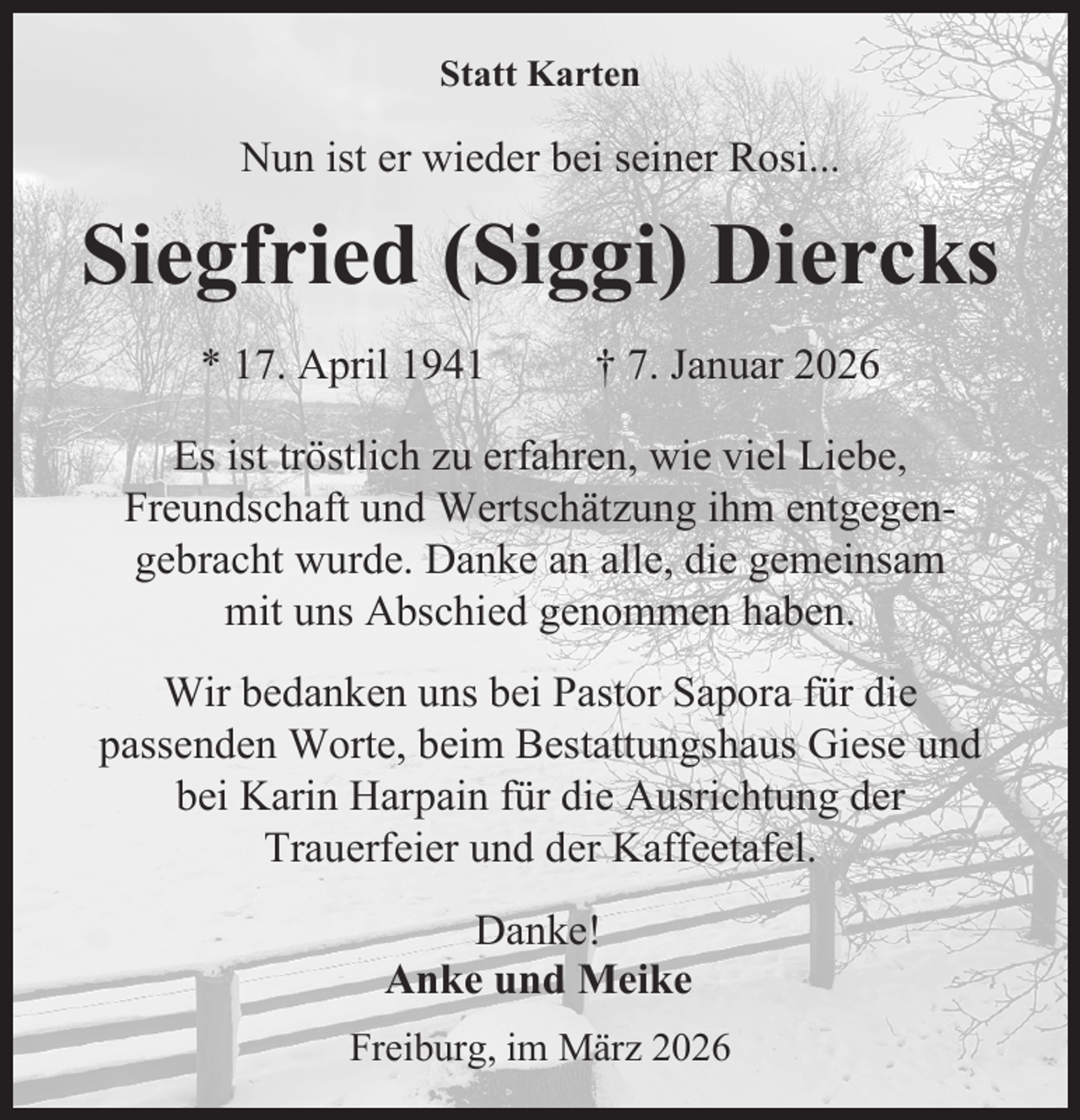 <p>Statt Karten</p><p>Nun ist er wieder bei seiner Rosi...</p><p>Siegfried (Siggi) Diercks<br />* 17. April 1941</p><p>† 7. Januar 2026</p><p>Es ist tröstlich zu erfahren, wie viel Liebe,<br />Freundschaft und Wertschätzung ihm entgegengebracht wurde. Danke an alle, die gemeinsam<br />mit uns Abschied genommen haben.<br />Wir bedanken uns bei Pastor Sapora für die<br />passenden Worte, beim Bestattungshaus Giese und<br />bei Karin Harpain für die Ausrichtung der<br />Trauerfeier und der Kaffeetafel.<br />Danke!<br />Anke und Meike<br />Freiburg, im März 2026</p>