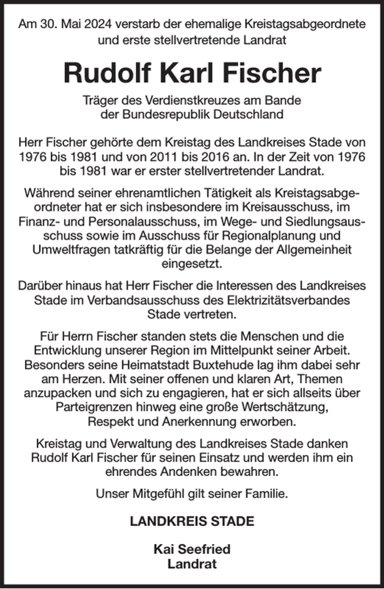 <p>Am 30. Mai 2024 verstarb der ehemalige Kreistagsabgeordnete<br />und erste stellvertretende Landrat<br />Rudolf Karl Fischer<br />Träger des Verdienstkreuzes am Bande<br />der Bundesrepublik Deutschland<br />Herr Fischer gehörte dem Kreistag des Landkreises Stade von 1976 bis 1981 und von 2011 bis 2016 an. In der Zeit von 1976 bis 1981 war er erster stellvertretender Landrat.<br />Während seiner ehrenamtlichen Tätigkeit als Kreistagsabgeordneter hat er sich insbesondere im Kreisausschuss, im<br />Finanz- und Personalausschuss, im Wege- und Siedlungsausschuss sowie im Ausschuss für Regionalplanung und<br />Umweltfragen tatkräftig für die Belange der Allgemeinheit<br />eingesetzt.<br />Darüber hinaus hat Herr Fischer die Interessen des Landkreises<br />Stade im Verbandsausschuss des Elektrizitätsverbandes<br />Stade vertreten.<br />Für Herrn Fischer standen stets die Menschen und die<br />Entwicklung unserer Region im Mittelpunkt seiner Arbeit.<br />Besonders seine Heimatstadt Buxtehude lag ihm dabei sehr am Herzen. Mit seiner offenen und klaren Art, Themen<br />anzupacken und sich zu engagieren, hat er sich allseits über Parteigrenzen hinweg eine große Wertschätzung,<br />Respekt und Anerkennung erworben.<br />Kreistag und Verwaltung des Landkreises Stade danken<br />Rudolf Karl Fischer für seinen Einsatz und werden ihm ein<br />ehrendes Andenken bewahren.<br />Unser Mitgefühl gilt seiner Familie.<br />LANDKREIS STADE</p><p>Kai Seefried<br />Landrat</p>