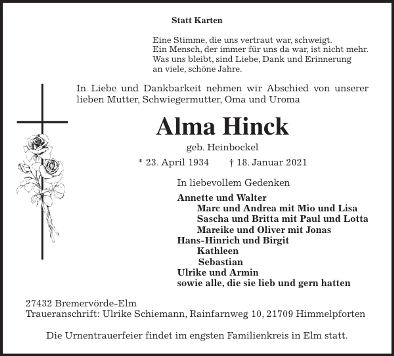 <p>Statt Karten<br />Eine Stimme, die uns vertraut war, schweigt.<br />Ein Mensch, der immer für uns da war, ist nicht mehr.<br />Was uns bleibt, sind Liebe, Dank und Erinnerung<br />an viele, schöne Jahre.<br />In Liebe und Dankbarkeit nehmen wir Abschied von unserer<br />lieben Mutter, Schwiegermutter, Oma und Uroma<br />Alma Hinck<br />geb. Heinbockel<br />* 23. April 1934 † 18. Januar 2021<br />In liebevollem Gedenken<br />Annette und Walter<br />Marc und Andrea mit Mio und Lisa<br />Sascha und Britta mit Paul und Lotta<br />Mareike und Oliver mit Jonas<br />Hans-Hinrich und Birgit<br />Kathleen<br />Sebastian<br />Ulrike und Armin<br />sowie alle, die sie lieb und gern hatten<br />27432 Bremervörde-Elm<br />Traueranschrift: Ulrike Schiemann, Rainfarnweg 10, 21709 Himmelpforten</p>
<p>Die Urnentrauerfeier findet im engsten Familienkreis in Elm statt.</p>