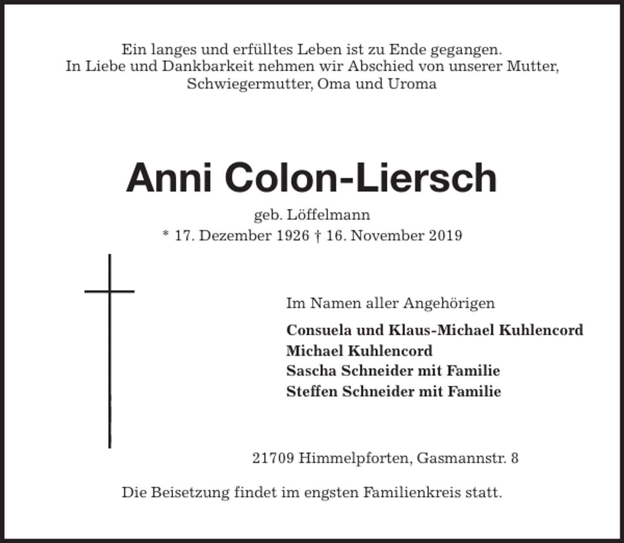 <p>Ein langes und erfülltes Leben ist zu Ende gegangen.<br />In Liebe und Dankbarkeit nehmen wir Abschied von unserer Mutter, Schwiegermutter, Oma und Uroma</p>
<p>Anni Colon-Liersc<span>Brigitte Kachmann </span><br />geb. Löffelmann<br />* 17. Dezember 1926 † 16. November 2019<br />Im Namen aller Angehörigen<br />Consuela und Klaus-Michael Kuhlencord<br />Michael Kuhlencord<br />Sascha Schneider mit Familie<br />Steffen Schneider mit Familie<br />21709 Himmelpforten, Gasmannstr. 8</p>
<p>Die Beisetzung findet im engsten Familienkreis statt.</p>
