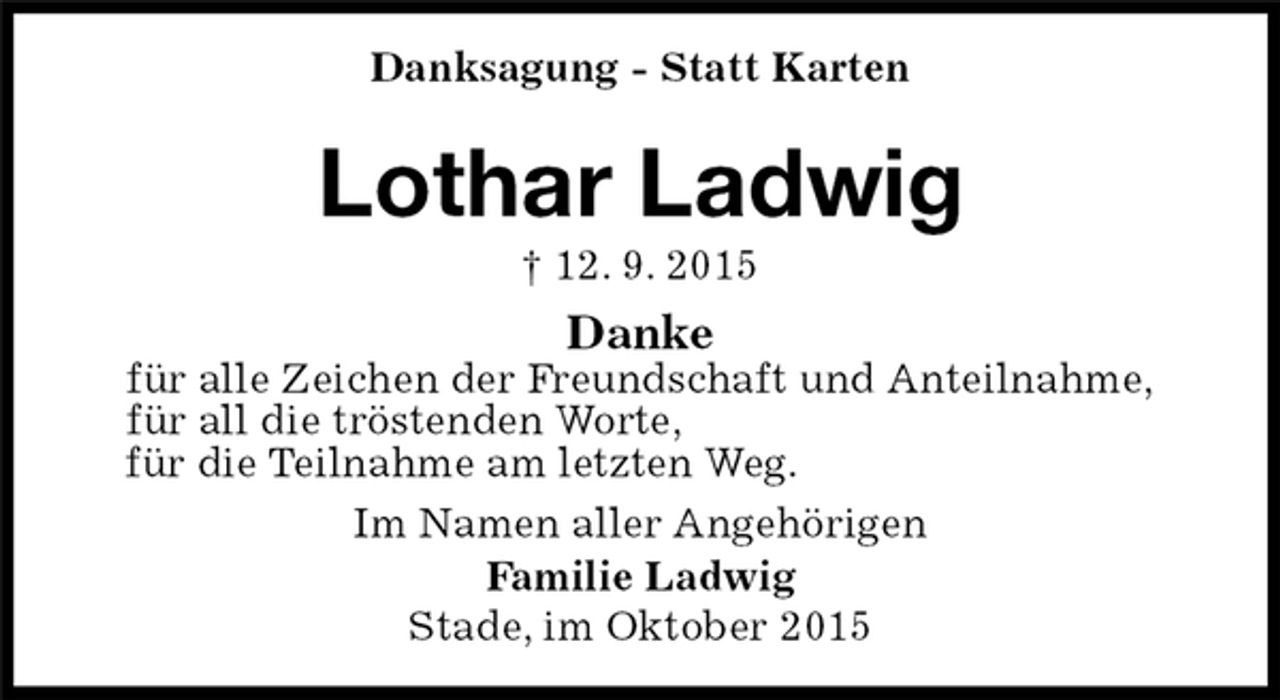 <p>Stade, im Oktober 2015<br />Lothar Ladwig<br />† 12. 9. 2015<br />Danksagung - Statt Karten<br />Im Namen aller Angehörigen<br />Familie Ladwig<br />Danke<br />für alle Zeichen der Freundschaft und Anteilnahme,<br />für all die tröstenden Worte,<br />für die Teilnahme am letzten Weg.</p>