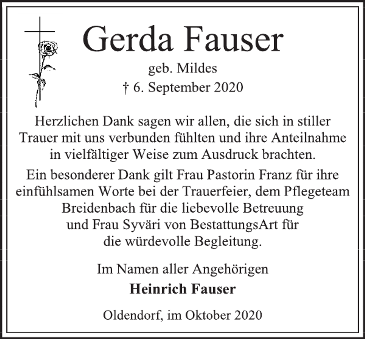 <p>Gerda Fauser<br />geb. Mildes<br />† 6. September 2020<br />Herzlichen Dank sagen wir allen, die sich in stiller<br />Trauer mit uns verbunden fühlten und ihre Anteilnahme<br />in vielfältiger Weise zum Ausdruck brachten.<br />Ein besonderer Dank gilt Frau Pastorin Franz für ihre<br />einfühlsamen Worte bei der Trauerfeier, dem Pflegeteam Breidenbach für die liebevolle Betreuung<br />und Frau Syväri von BestattungsArt für<br />die würdevolle Begleitung.<br />Im Namen aller Angehörigen<br />Heinrich Fauser<br />Oldendorf, im Oktober 2020</p>