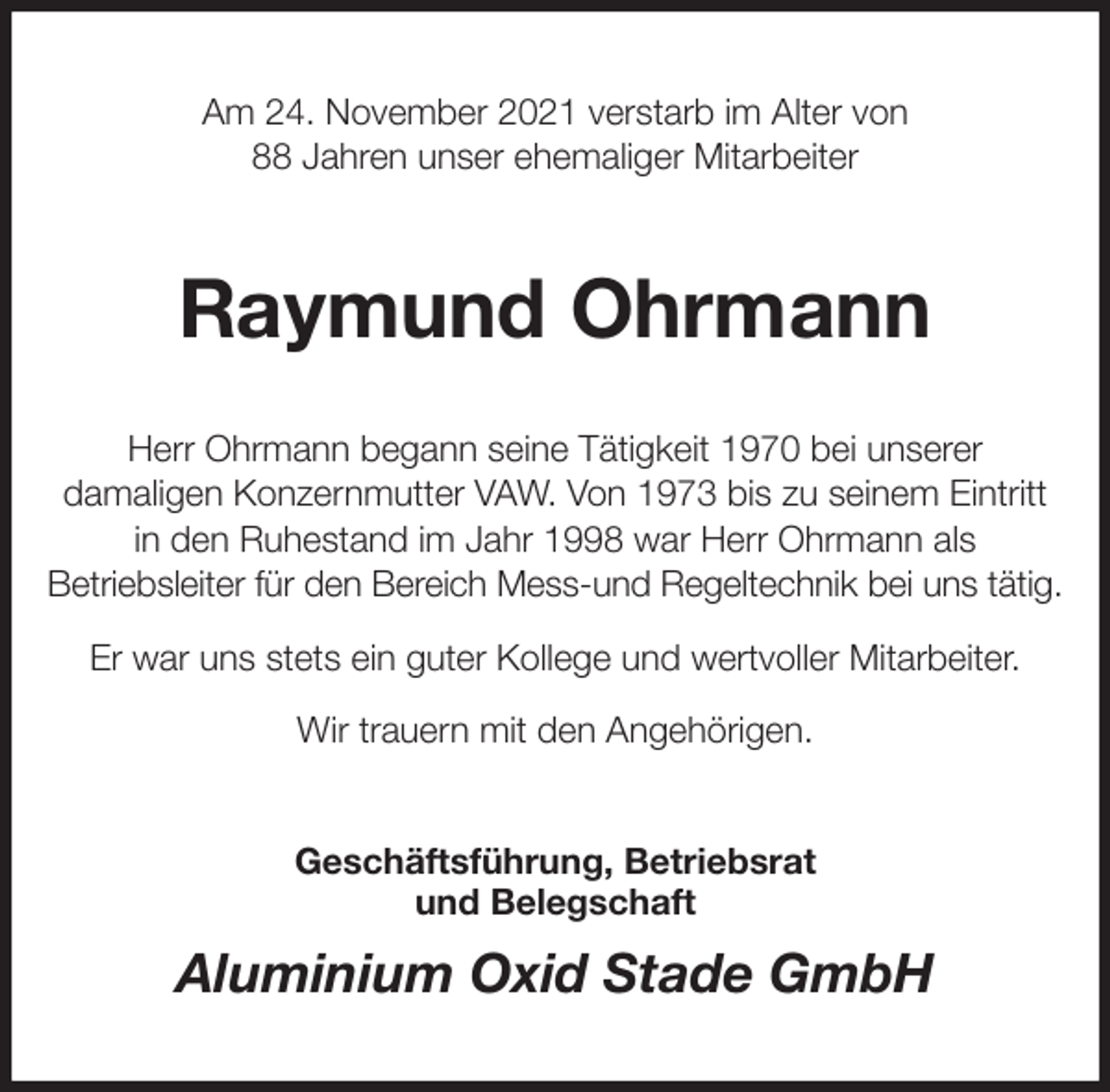 <p>Am 24. November 2021 verstarb im Alter von<br />88 Jahren unser ehemaliger Mitarbeiter<br />Raymund Ohrmann<br />Herr Ohrmann begann seine Tätigkeit 1970 bei unserer<br />damaligen Konzernmutter VAW. Von 1973 bis zu seinem Eintritt<br />in den Ruhestand im Jahr 1998 war Herr Ohrmann als<br />Betriebsleiter für den Bereich Mess-und Regeltechnik bei uns tätig.<br />Er war uns stets ein guter Kollege und wertvoller Mitarbeiter.<br />Wir trauern mit den Angehörigen.<br />Geschäftsführung, Betriebsrat<br />und Belegschaft<br />Aluminium Oxid Stade GmbH</p>