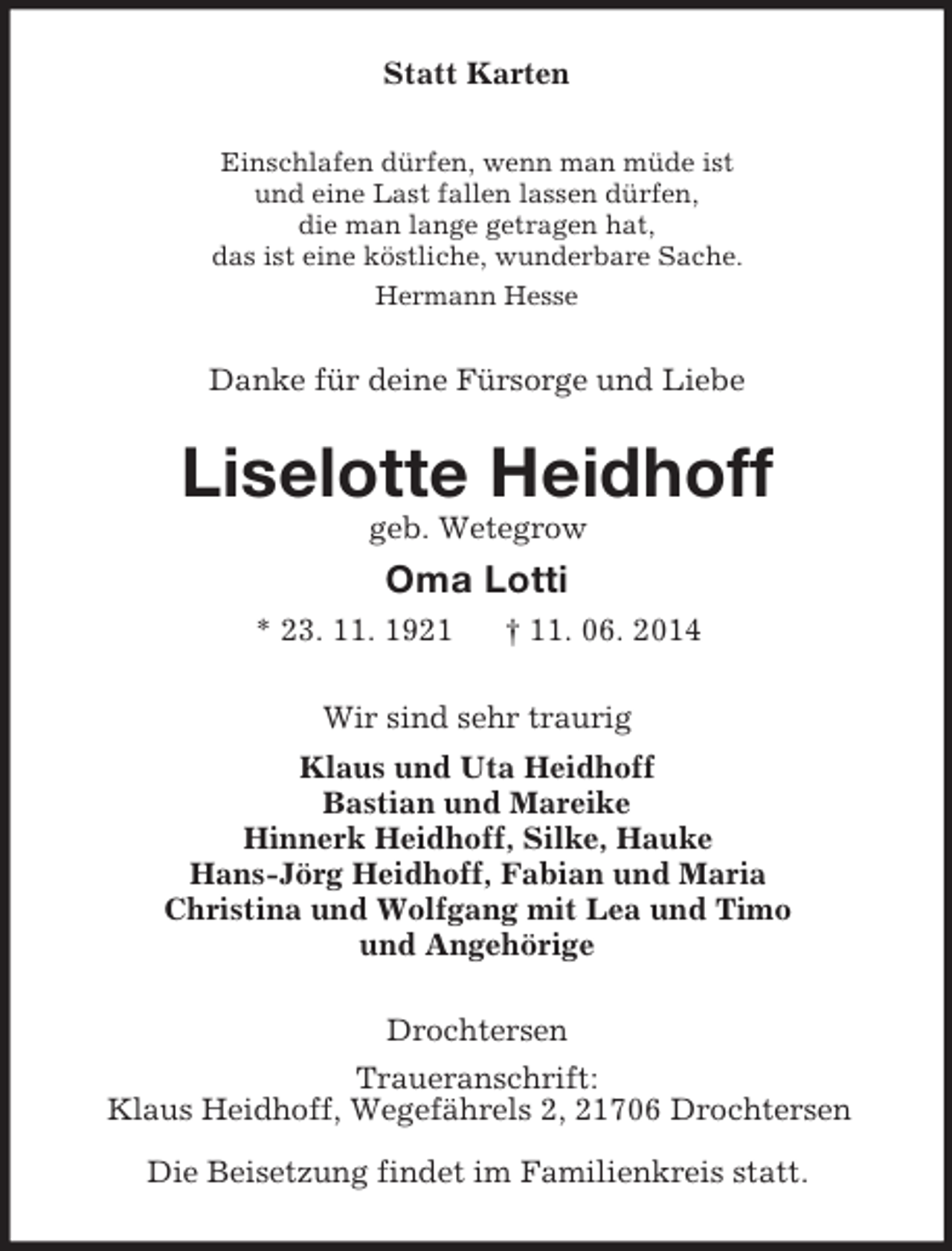 <p>Statt Karten<br />Einschlafen dürfen, wenn man müde ist<br />und eine Last fallen lassen dürfen,<br />die man lange getragen hat,<br />das ist eine köstliche, wunderbare Sache.<br />Hermann Hesse<br />Danke für deine Fürsorge und Liebe<br />Liselotte Heidhoff<br />geb. Wetegrow<br />Oma Lotti<br />* 23. 11. 1921 † 11. 06. 2014<br />Wir sind sehr traurig<br />Klaus und Uta Heidhoff<br />Bastian und Mareike<br />Hinnerk Heidhoff, Silke, Hauke<br />Hans-Jörg Heidhoff, Fabian und Maria<br />Christina und Wolfgang mit Lea und Timo<br />und Angehörige<br />Drochtersen<br />Traueranschrift:<br />Klaus Heidhoff, Wegefährels 2, 21706 Drochtersen<br />Die Beisetzung findet im Familienkreis statt.</p>