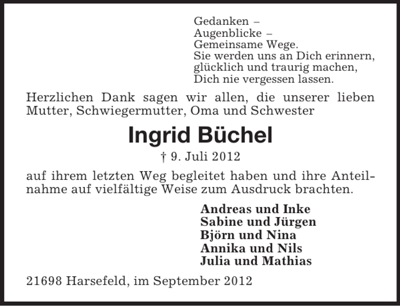 <p>Gedanken –<br />Augenblicke –<br />Gemeinsame Wege.<br />Sie werden uns an Dich erinnern,<br />glücklich und traurig machen,<br />Dich nie vergessen lassen.<br />Herzlichen Dank sagen wir allen, die unserer lieben Mutter, Schwiegermutter, Oma und Schwester<br />Ingrid Büchel<br />† 9. Juli 2012<br />auf ihrem letzten Weg begleitet haben und ihre Anteilnahme auf vielfältige Weise zum Ausdruck brachten.<br />Andreas und Inke<br />Sabine und Jürgen<br />Björn und Nina<br />Annika und Nils<br />Julia und Mathias<br />21698 Harsefeld, im September 2012</p>