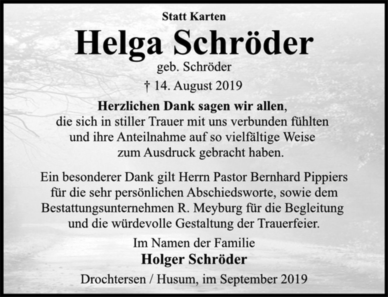 <p>Statt Karten<br />Helga Schröder<br />geb. Schröder<br />† 14. August 2019<br />Herzlichen Dank sagen wir allen,<br />die sich in stiller Trauer mit uns verbunden fühlten<br />und ihre Anteilnahme auf so vielfältige Weise<br />zum Ausdruck gebracht haben.<br />Ein besonderer Dank gilt Herrn Pastor Bernhard Pippiers<br />für die sehr persönlichen Abschiedsworte, sowie dem<br />Bestattungsunternehmen R. Meyburg für die Begleitung<br />und die würdevolle Gestaltung der Trauerfeier.<br />Im Namen der Familie<br />Holger Schröder<br />Drochtersen / Husum, im September 2019</p>