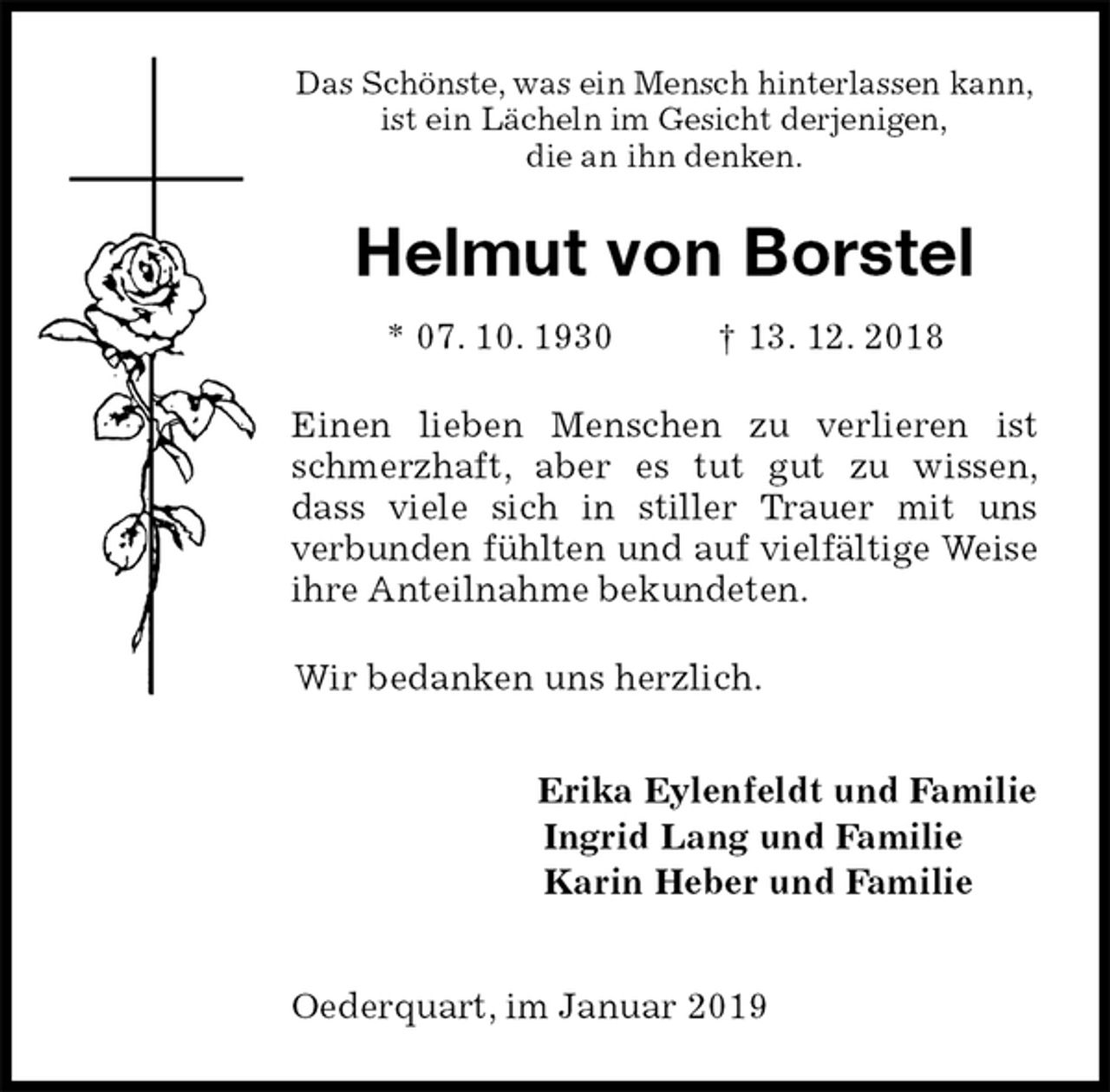 <p>Das Schönste, was ein Mensch hinterlassen kann,<br />ist ein Lächeln im Gesicht derjenigen,<br />die an ihn denken.<br />Helmut von Borstel<br />* 07. 10. 1930 † 13. 12. 2018<br />Einen lieben Menschen zu verlieren ist schmerzhaft, aber es tut gut zu wissen,<br />dass viele sich in stiller Trauer mit uns<br />verbunden fühlten und auf vielfältige Weise ihre Anteilnahme bekundeten.<br />Wir bedanken uns herzlich.<br />Erika Eylenfeldt und Familie<br />Ingrid Lang und Familie<br />Karin Heber und Familie</p><p>Oederquart, im Januar 2019</p>