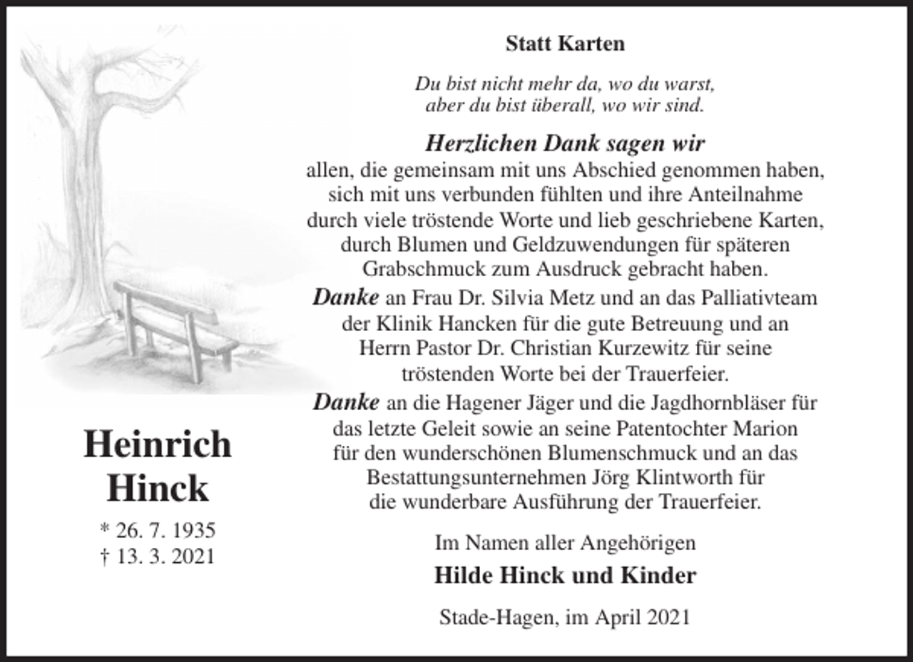 <p>Statt Karten<br />Du bist nicht mehr da, wo du warst,<br />aber du bist überall, wo wir sind.<br />Herzlichen Dank sagen wir<br />allen, die gemeinsam mit uns Abschied genommen haben,<br />sich mit uns verbunden fühlten und ihre Anteilnahme<br />durch viele tröstende Worte und lieb geschriebene Karten,<br />durch Blumen und Geldzuwendungen für späteren<br />Grabschmuck zum Ausdruck gebracht haben.<br />Danke an Frau Dr. Silvia Metz und an das Palliativteam<br />der Klinik Hancken für die gute Betreuung und an<br />Herrn Pastor Dr. Christian Kurzewitz für seine<br />tröstenden Worte bei der Trauerfeier.<br />Danke an die Hagener Jäger und die Jagdhornbläser für<br />das letzte Geleit sowie an seine Patentochter Marion<br />für den wunderschönen Blumenschmuck und an das<br />Bestattungsunternehmen Jörg Klintworth für<br />die wunderbare Ausführung der Trauerfeier.<br />Im Namen aller Angehörigen<br />Hilde Hinck und Kinder<br />Stade-Hagen, im April 2021</p>
<p>Heinrich<br />Hinck<br />* 26. 7. 1935<br />† 13. 3. 2021</p>
