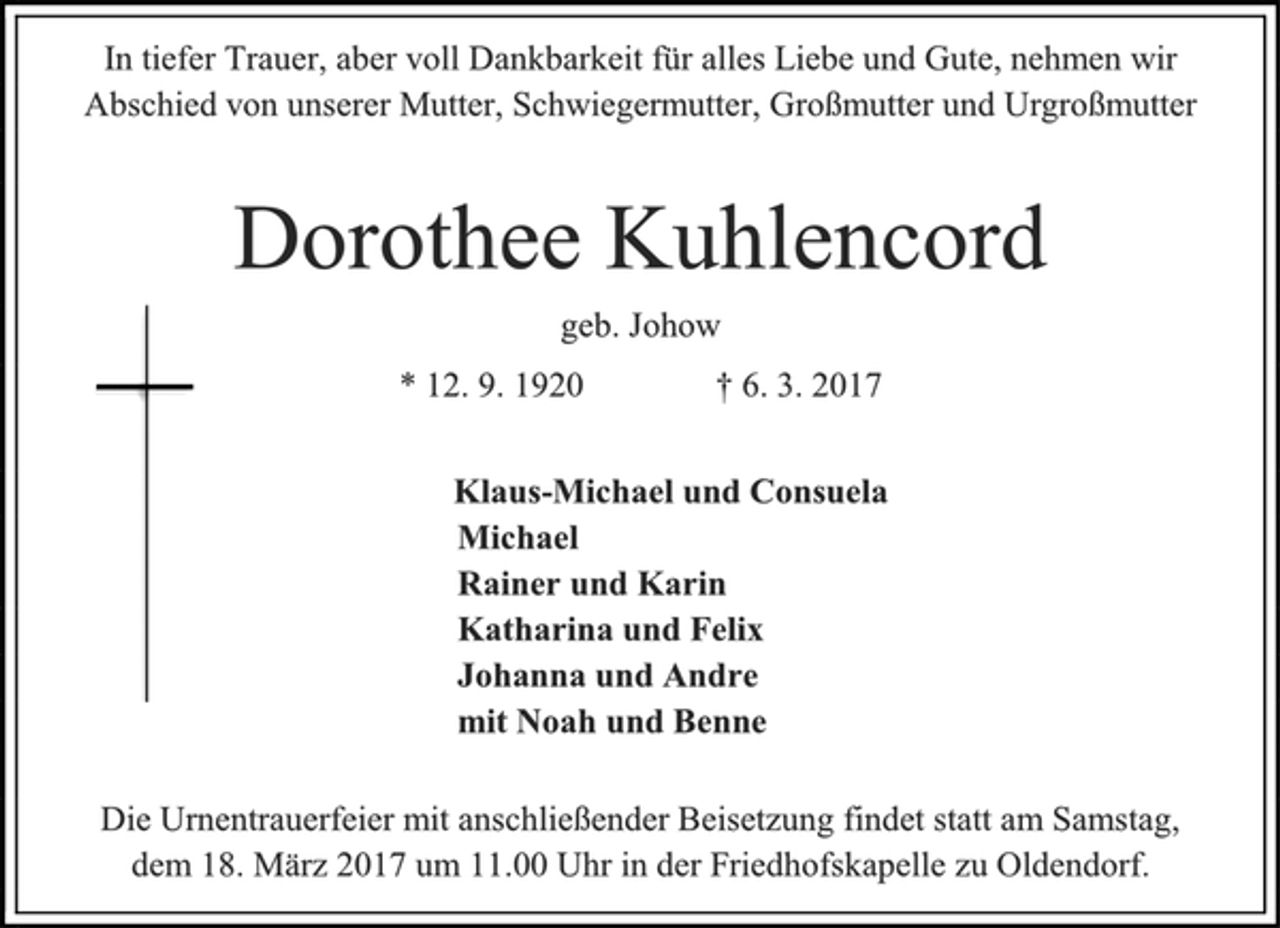 <p>In tiefer Trauer, aber voll Dankbarkeit für alles Liebe und Gute, nehmen wir Abschied von unserer Mutter, Schwiegermutter, Großmutter und Urgroßmutter<br />Dorothee Kuhlencord<br />geb. Johow<br />* 12. 9. 1920 † 6. 3. 2017<br />Klaus-Michael und Consuela<br />Michael<br />Rainer und Karin<br />Katharina und Felix<br />Johanna und Andre<br />mit Noah und Benne<br />Die Urnentrauerfeier mit anschließender Beisetzung findet statt am Samstag,<br />dem 18. März 2017 um 11.00 Uhr in der Friedhofskapelle zu Oldendorf.</p>