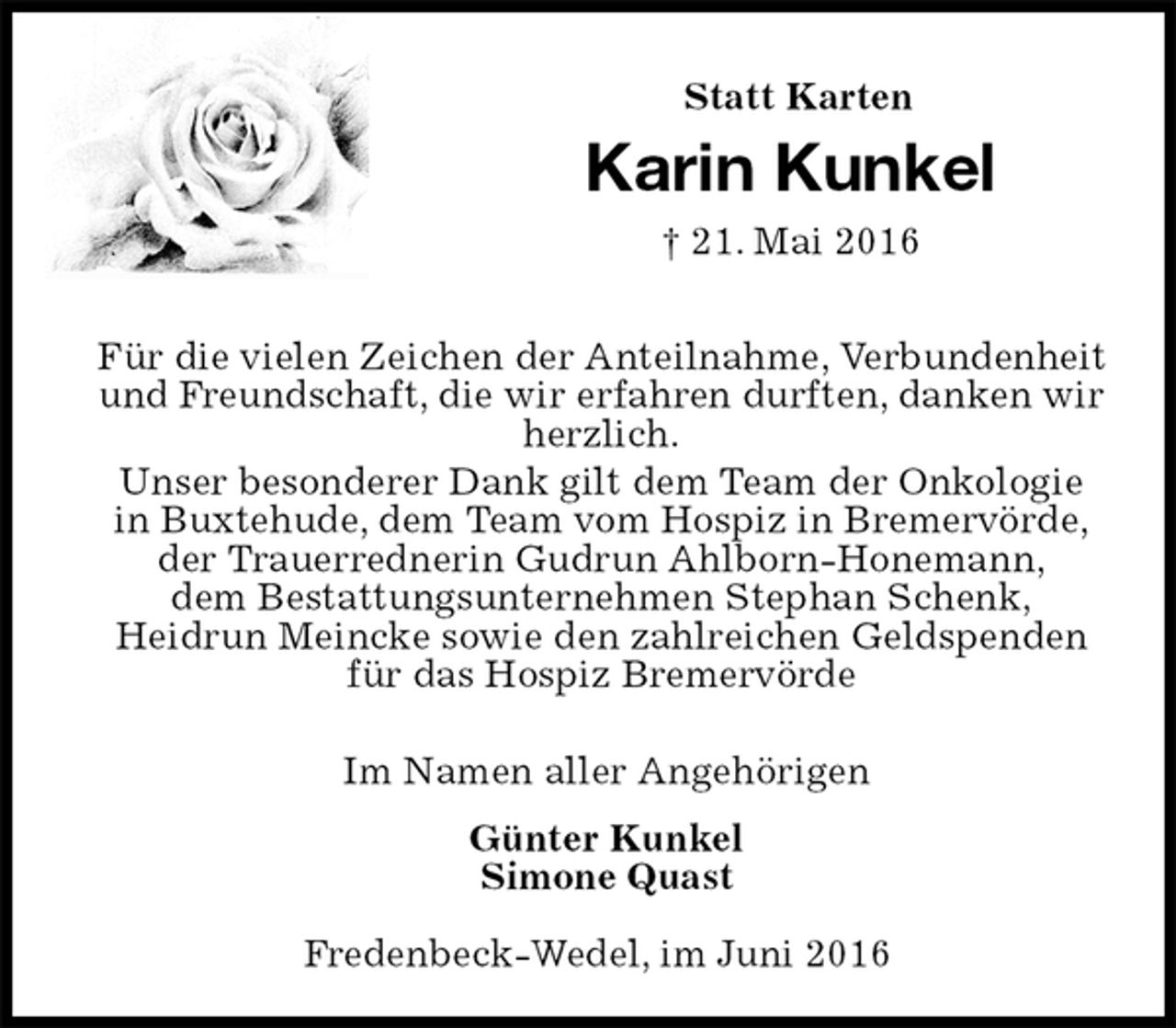 <p>Statt Karten<br />Karin Kunkel<br />† 21. Mai 2016<br />Für die vielen Zeichen der Anteilnahme, Verbundenheit und Freundschaft, die wir erfahren durften, danken wir herzlich.<br />Unser besonderer Dank gilt dem Team der Onkologie<br />in Buxtehude, dem Team vom Hospiz in Bremervörde,<br />der Trauerrednerin Gudrun Ahlborn-Honemann,<br />dem Bestattungsunternehmen Stephan Schenk,<br />Heidrun Meincke sowie den zahlreichen Geldspenden<br />für das Hospiz Bremervörde</p><p>Im Namen aller Angehörigen<br />Günter Kunkel<br />Simone Quast<br />Fredenbeck-Wedel, im Juni 2016</p>