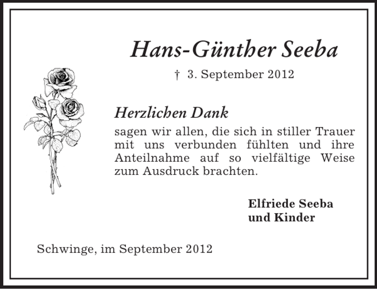 <p>Hans-Günther Seeba<br />† 3. September 2012</p><p>Herzlichen Dank<br />sagen wir allen, die sich in stiller Trauer<br />mit uns verbunden fühlten und ihre<br />Anteilnahme auf so vielfältige Weise<br />zum Ausdruck brachten.<br />Elfriede Seeba<br />und Kinder<br />Schwinge, im September 2012</p>
