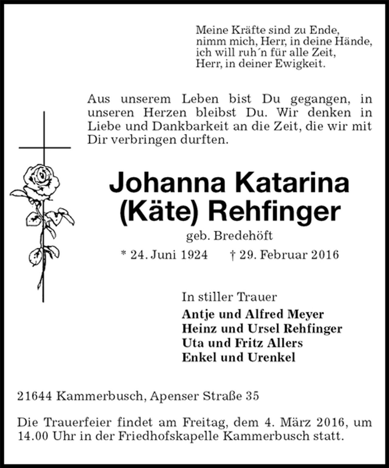 <p>Meine Kräfte sind zu Ende,<br />nimm mich, Herr, in deine Hände,<br />ich will ruh´n für alle Zeit,<br />Herr, in deiner Ewigkeit.<br />Aus unserem Leben bist Du gegangen, in<br />unseren Herzen bleibst Du. Wir denken in<br />Liebe und Dankbarkeit an die Zeit, die wir mit Dir verbringen durften.<br />Johanna Katarina</p>
<p>(Käte) Rehfinger<br />geb. Bredehöft<br />* 24. Juni 1924 † 29. Februar 2016<br />In stiller Trauer<br />Antje und Alfred Meyer<br />Heinz und Ursel Rehfinger<br />Uta und Fritz Allers<br />Enkel und Urenkel<br />21644 Kammerbusch, Apenser Straße 35<br />Die Trauerfeier findet am Freitag, dem 4. März 2016, um 14.00 Uhr in der Friedhofskapelle Kammerbusch statt.</p>