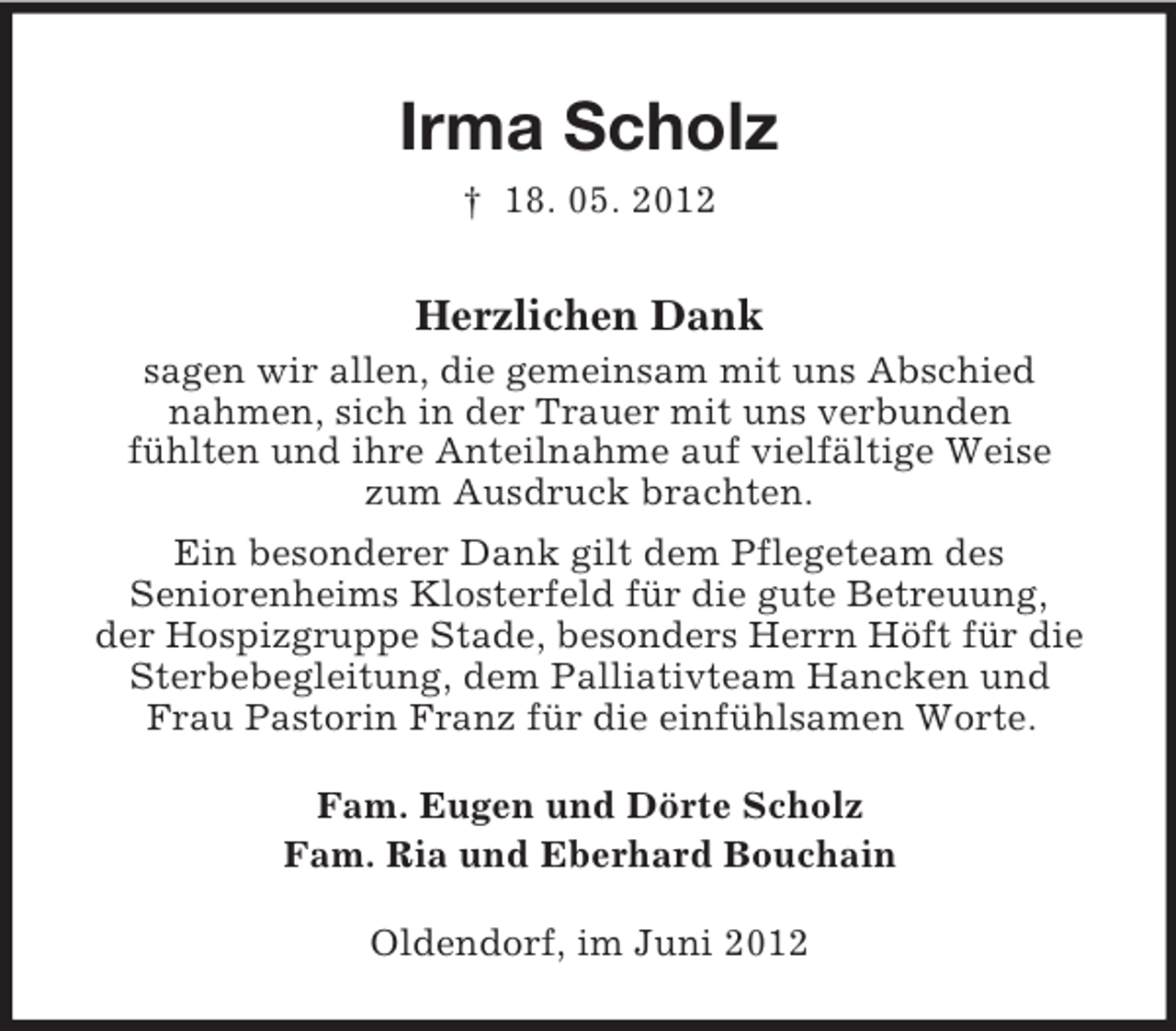 <p>Irma Scholz<br />† 18. 05. 2012</p><p>Herzlichen Dank<br />sagen wir allen, die gemeinsam mit uns Abschied<br />nahmen, sich in der Trauer mit uns verbunden<br />fühlten und ihre Anteilnahme auf vielfältige Weise<br />zum Ausdruck brachten.<br />Ein besonderer Dank gilt dem Pflegeteam des<br />Seniorenheims Klosterfeld für die gute Betreuung,<br />der Hospizgruppe Stade, besonders Herrn Höft für die<br />Sterbebegleitung, dem Palliativteam Hancken und<br />Frau Pastorin Franz für die einfühlsamen Worte.<br />Fam. Eugen und Dörte Scholz<br />Fam. Ria und Eberhard Bouchain<br />Oldendorf, im Juni 2012</p>