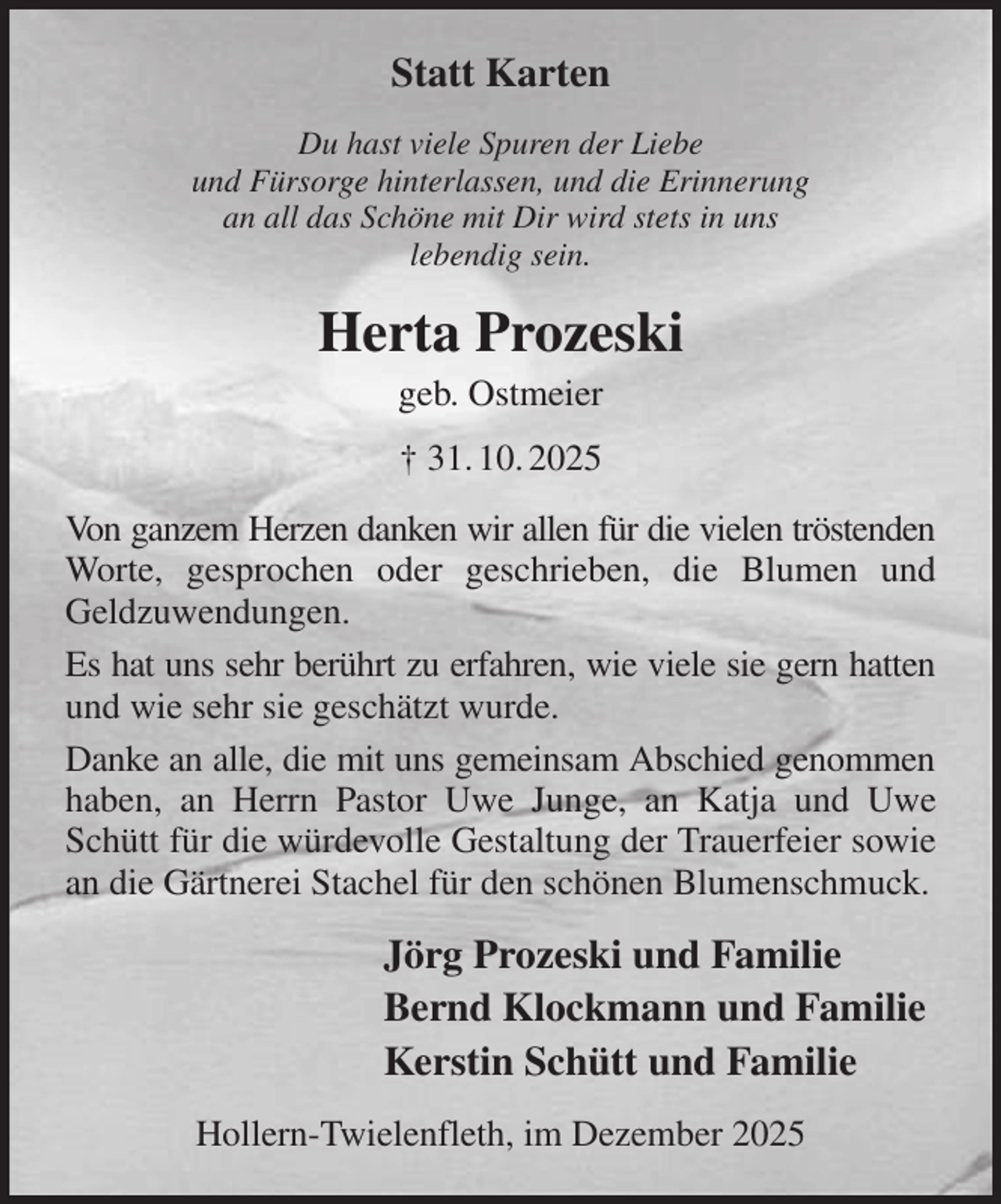 <p>Statt Karten<br />Du hast viele Spuren der Liebe<br />und Fürsorge hinterlassen, und die Erinnerung<br />an all das Schöne mit Dir wird stets in uns<br />lebendig sein.<br />Herta Prozeski<br />geb. Ostmeier<br />† 31. 10. 2025<br />Von ganzem Herzen danken wir allen für die vielen tröstenden Worte, gesprochen oder geschrieben, die Blumen und Geldzuwendungen.<br />Es hat uns sehr berührt zu erfahren, wie viele sie gern hatten und wie sehr sie geschätzt wurde.<br />Danke an alle, die mit uns gemeinsam Abschied genommen haben, an Herrn Pastor Uwe Junge, an Katja und Uwe Schütt für die würdevolle Gestaltung der Trauerfeier sowie an die Gärtnerei Stachel für den schönen Blumenschmuck.<br />Jörg Prozeski und Familie<br />Bernd Klockmann und Familie<br />Kerstin Schütt und Familie<br />Hollern-Twielenfleth, im Dezember 2025</p>
