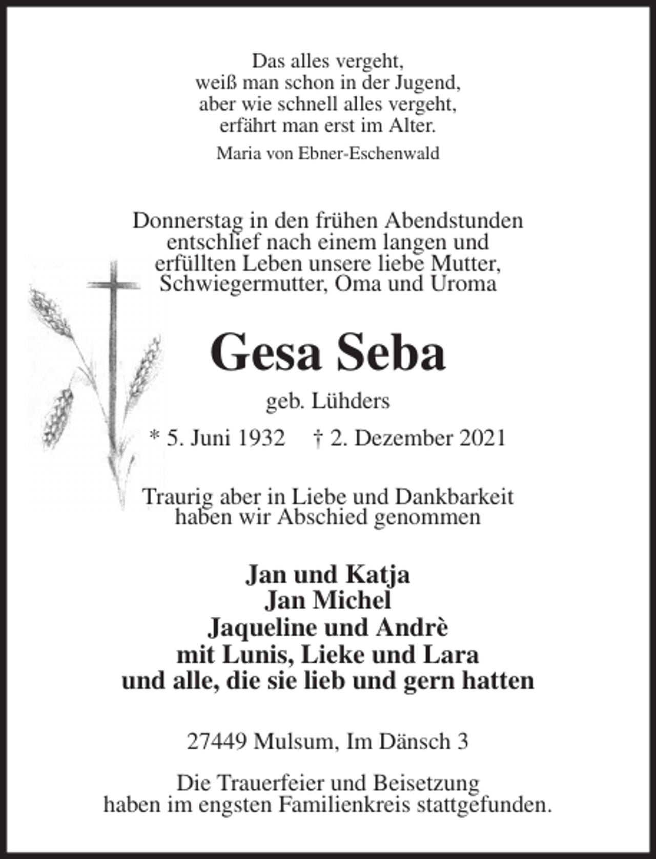 <p>Das alles vergeht,<br />weiß man schon in der Jugend,<br />aber wie schnell alles vergeht,<br />erfährt man erst im Alter.<br />Maria von Ebner-Eschenwald<br />Donnerstag in den frühen Abendstunden<br />entschlief nach einem langen und<br />erfüllten Leben unsere liebe Mutter,<br />Schwiegermutter, Oma und Uroma<br />Gesa Seba<br />geb. Lühders<br />* 5. Juni 1932 † 2. Dezember 2021<br />Traurig aber in Liebe und Dankbarkeit<br />haben wir Abschied genommen<br />Jan und Katja<br />Jan Michel<br />Jaqueline und Andrè<br />mit Lunis, Lieke und Lara<br />und alle, die sie lieb und gern hatten<br />27449 Mulsum, Im Dänsch 3<br />Die Trauerfeier und Beisetzung<br />haben im engsten Familienkreis stattgefunden.</p>