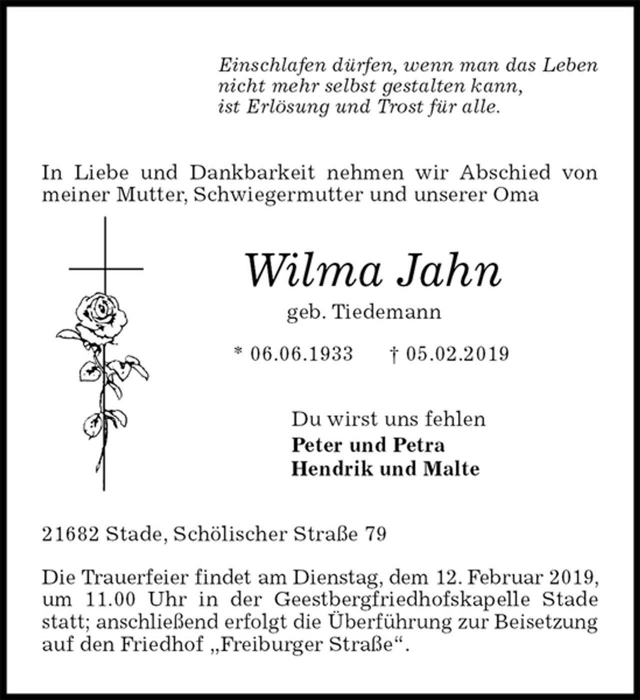 <p>Einschlafen dürfen, wenn man das Leben<br />nicht mehr selbst gestalten kann,<br />ist Erlösung und Trost für alle.<br />In Liebe und Dankbarkeit nehmen wir Abschied von meiner Mutter, Schwiegermutter und unserer Oma<br />Wilma Jahn<br />geb. Tiedemann<br />* 06.06.1933 † 05.02.2019<br />Du wirst uns fehlen<br />Peter und Petra<br />Hendrik und Malte<br />21682 Stade, Schölischer Straße 79</p><p>Die Trauerfeier findet am Dienstag, dem 12. Februar 2019, um 11.00 Uhr in der Geestbergfriedhofskapelle Stade statt; anschließend erfolgt die Überführung zur Beisetzung auf den Friedhof „Freiburger Straße“.</p>