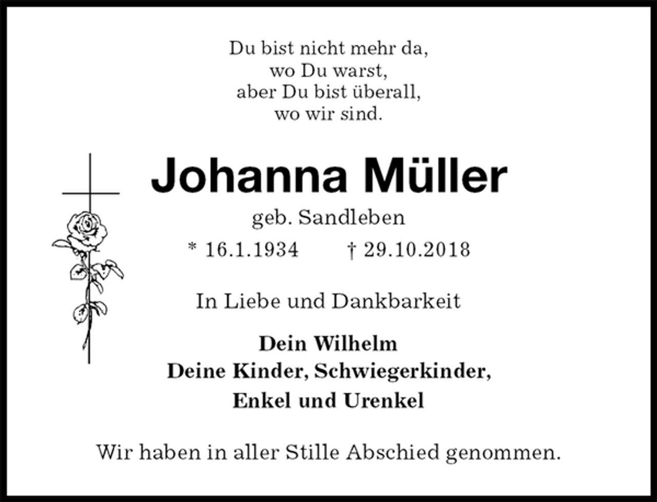 <p>Du bist nicht mehr da,<br />wo Du warst,<br />aber Du bist überall,<br />wo wir sind.<br />Johanna Müller<br />geb. Sandleben<br />* 16.1.1934 † 29.10.2018<br />In Liebe und Dankbarkeit</p><p>Dein Wilhelm<br />Deine Kinder, Schwiegerkinder,<br />Enkel und Urenkel<br />Wir haben in aller Stille Abschied genommen.</p>