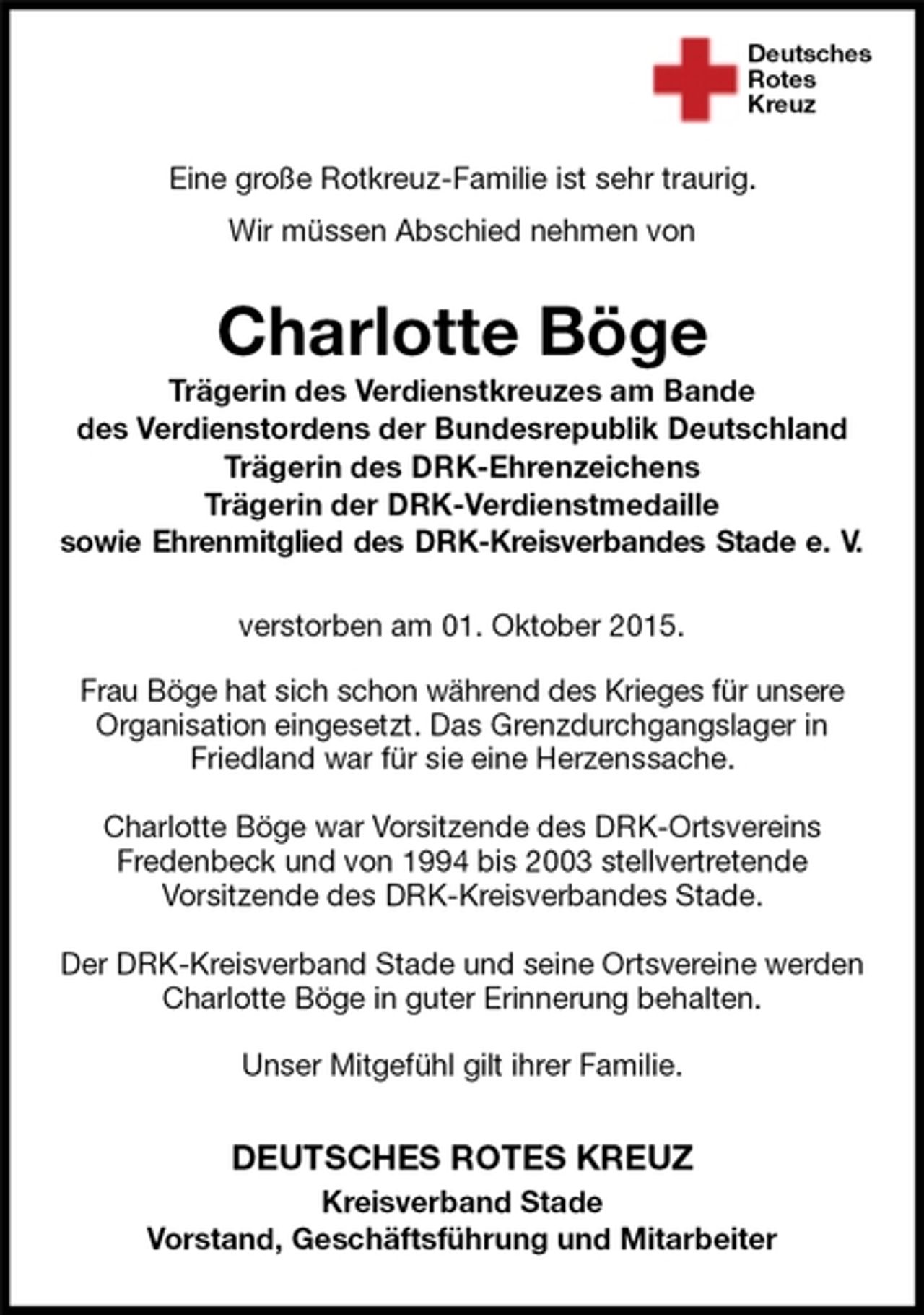 <p>Deutsches<br />Rotes<br />Kreuz<br />DEUTSCHES ROTES KREUZ<br />Kreisverband Stade<br />Vorstand, Geschäftsführung und Mitarbeiter<br />Charlotte Böge<br />Trägerin des Verdienstkreuzes am Bande<br />des Verdienstordens der Bundesrepublik Deutschland<br />Trägerin des DRK-Ehrenzeichens<br />Trägerin der DRK-Verdienstmedaille<br />sowie Ehrenmitglied des DRK-Kreisverbandes Stade e. V.<br />verstorben am 01. Oktober 2015.</p>
<p>Frau Böge hat sich schon während des Krieges für unsere<br />Organisation eingesetzt. Das Grenzdurchgangslager in Friedland war für sie eine Herzenssache.</p>
<p>Charlotte Böge war Vorsitzende des DRK-Ortsvereins<br />Fredenbeck und von 1994 bis 2003 stellvertretende<br />Vorsitzende des DRK-Kreisverbandes Stade.</p>
<p>Der DRK-Kreisverband Stade und seine Ortsvereine werden Charlotte Böge in guter Erinnerung behalten.</p>
<p>Unser Mitgefühl gilt ihrer Familie.</p>
<p>Eine große Rotkreuz-Familie ist sehr traurig.<br />Wir müssen Abschied nehmen von</p>