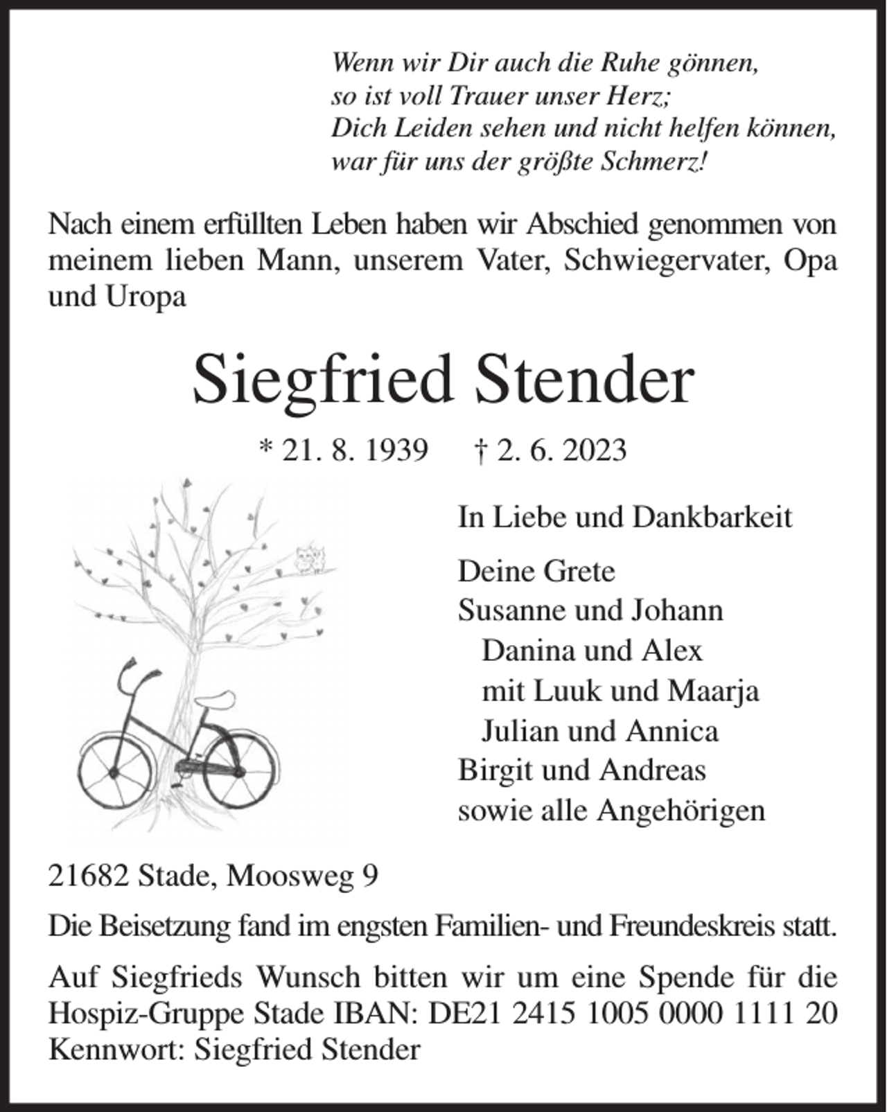 <p>Wenn wir Dir auch die Ruhe gönnen,<br />so ist voll Trauer unser Herz;<br />Dich Leiden sehen und nicht helfen können,<br />war für uns der größte Schmerz!<br />Nach einem erfüllten Leben haben wir Abschied genommen von meinem lieben Mann, unserem Vater, Schwiegervater, Opa und Uropa<br />Siegfried Stender<br />* 21. 8. 1939 † 2. 6. 2023<br />In Liebe und Dankbarkeit<br />Deine Grete<br />Susanne und Johann<br />Danina und Alex<br />mit Luuk und Maarja<br />Julian und Annica<br />Birgit und Andreas<br />sowie alle Angehörigen<br />21682 Stade, Moosweg 9<br />Die Beisetzung fand im engsten Familien- und Freundeskreis statt.<br />Auf Siegfrieds Wunsch bitten wir um eine Spende für die<br />Hospiz-Gruppe Stade IBAN: DE21 2415 1005 0000 1111 20<br />Kennwort: Siegfried Stender</p>