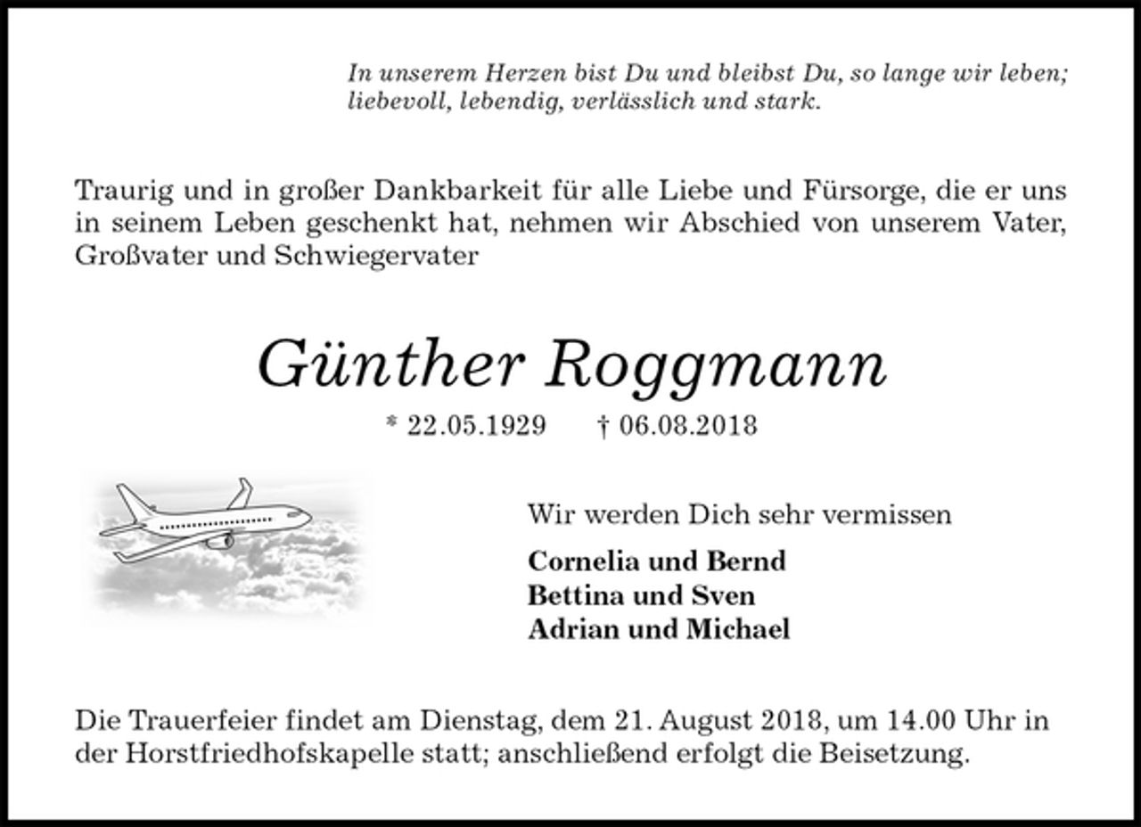 <p>In unserem Herzen bist Du und bleibst Du, so lange wir leben;<br />liebevoll, lebendig, verlässlich und stark.<br />Traurig und in großer Dankbarkeit für alle Liebe und Fürsorge, die er uns<br />in seinem Leben geschenkt hat, nehmen wir Abschied von unserem Vater,<br />Großvater und Schwiegervater<br />Günther Roggmann<br />* 22.05.1929 † 06.08.2018<br />Wir werden Dich sehr vermissen<br />Cornelia und Bernd<br />Bettina und Sven<br />Adrian und Michael<br />Die Trauerfeier findet am Dienstag, dem 21. August 2018, um 14.00 Uhr in der Horstfriedhofskapelle statt; anschließend erfolgt die Beisetzung.</p>