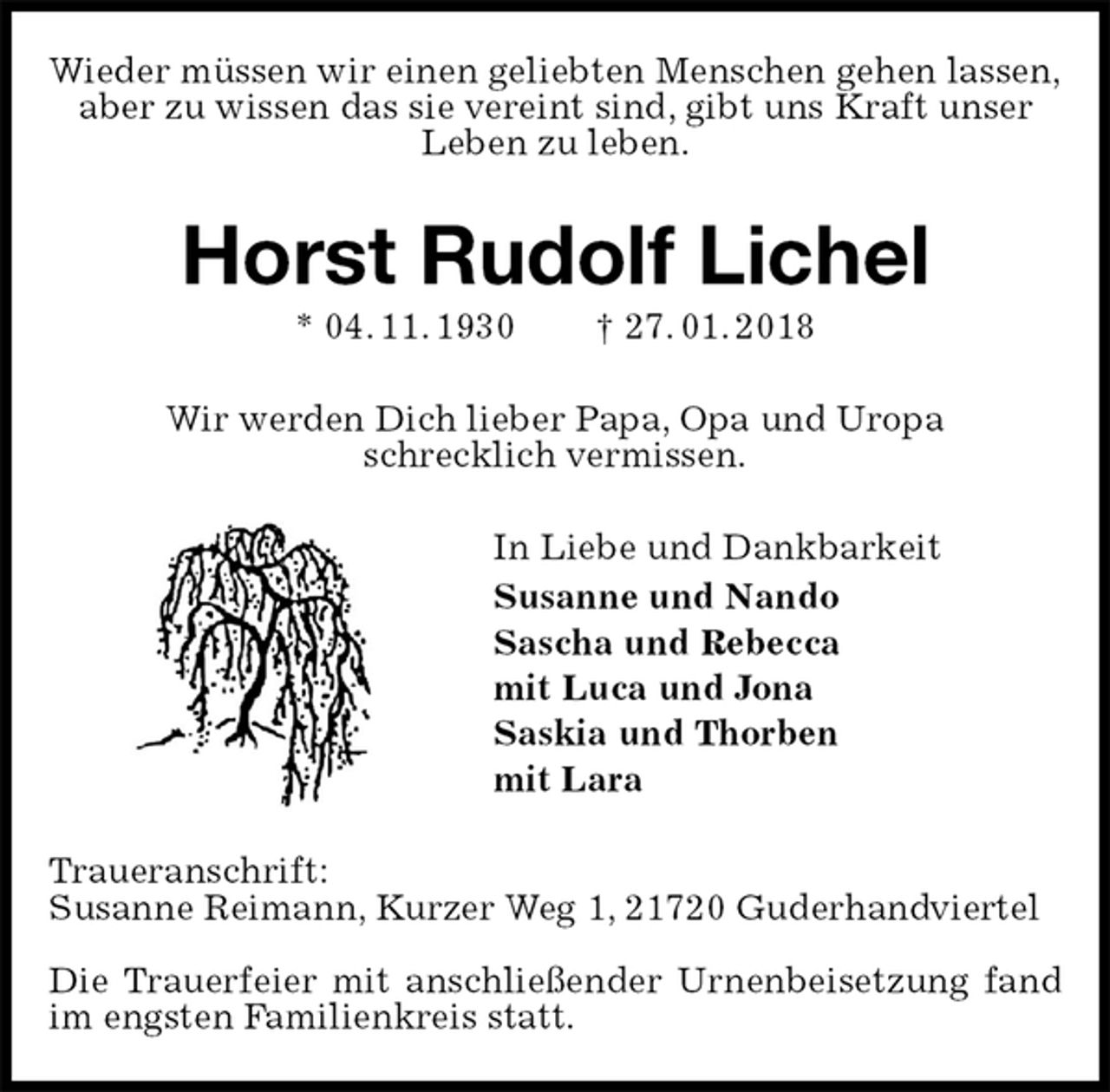 <p>Wieder müssen wir einen geliebten Menschen gehen lassen,<br />aber zu wissen das sie vereint sind, gibt uns Kraft unser Leben zu leben.<br />Horst Rudolf Lichel<br />* 04. 11. 1930 † 27. 01. 2018<br />Wir werden Dich lieber Papa, Opa und Uropa<br />schrecklich vermissen.<br />In Liebe und Dankbarkeit<br />Susanne und Nando<br />Sascha und Rebecca<br />mit Luca und Jona<br />Saskia und Thorben<br />mit Lara<br />Traueranschrift:<br />Susanne Reimann, Kurzer Weg 1, 21720 Guderhandviertel</p><p>Die Trauerfeier mit anschließender Urnenbeisetzung fand im engsten Familienkreis statt.</p>